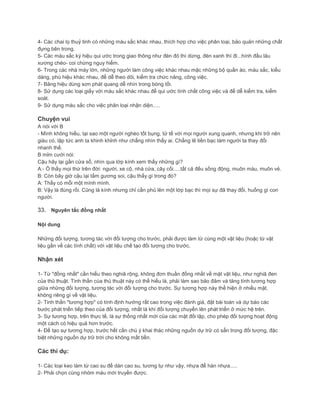 4- Các chai lọ thuỷ tinh có những màu sắc khác nhau, thích hợp cho việc phân loại, bảo quản những chất
đựng bên trong.
5- Các màu sắc ký hiệu qui ước trong giao thông như đèn đỏ thì dừng, đèn xanh thì đi...hình đầu lâu
xương chéo- coi chừng nguy hiểm.
6- Trong các nhà máy lớn, những người làm công việc khác nhau mặc những bộ quần áo, màu sắc, kiểu
dáng, phù hiệu khác nhau, để dễ theo dõi, kiểm tra chức năng, công việc.
7- Bảng hiệu dùng sơn phát quang dễ nhìn trong bóng tối.
8- Sử dụng các loại giấy với màu sắc khác nhau để qui ước tính chất công việc và để dễ kiểm tra, kiểm
soát.
9- Sử dụng màu sắc cho việc phân loại nhận diện.....
Chuyện vui
A nói với B
- Mình không hiểu, tại sao một người nghèo tốt bụng, tử tế với mọi người xung quanh, nhưng khi trở nên
giàu có, lập tức anh ta khinh khỉnh như chẳng nhìn thấy ai. Chẳng lẽ tiền bạc làm người ta thay đổi
nhanh thế.
B mỉm cười nói:
Cậu hãy lại gần cửa sổ, nhìn qua lớp kính xem thấy những gì?
A:- Ồ thấy mọi thứ trên đời: người, xe cộ, nhà cửa, cây cối.....tất cả đếu sống động, muôn màu, muôn vẻ.
B: Còn bây giờ cậu lại tấm gương soi, cậu thấy gì trong đó?
A: Thấy có mỗi một mình mình.
B: Vậy là đúng rồi. Cũng là kính nhưng chỉ cần phủ lên một lớp bạc thì mọi sự đã thay đổi, huống gì con
người.
33. Nguyên tắc đồng nhất
Nội dung
Những đối tượng, tương tác với đối tượng cho trước, phải được làm từ cùng một vật liệu (hoặc từ vật
liệu gần về các tính chất) với vật liệu chế tạo đối tượng cho trước.
Nhận xét
1- Từ "đồng nhất" cần hiểu theo nghiã rộng, không đơn thuần đồng nhất về mặt vật liệu, như nghiã đen
của thủ thuật. Tinh thần cùa thủ thuật này có thể hiểu là, phải làm sao bảo đảm và tăng tính tương hợp
giữa những đối tượng, tương tác với đối tượng cho trước. Sự tương hợp này thể hiện ở nhiều mặt,
không riêng gì về vật liệu.
2- Tinh thần "tương hợp" có tính định hướng rất cao trong việc đánh giá, đặt bài toán và dự báo các
bước phát triển tiếp theo của đối tượng, nhất là khi đối tượng chuyển lên phát triển ở mức hệ trên.
3- Sự tương hợp, trên thực tế, là sự thống nhất mới của các mặt đối lập, cho phép đối tượng hoạt động
một cách có hiệu quả hơn trước.
4- Để tạo sự tương hợp, trước hết cần chú ý khai thác những nguồn dự trữ có sẵn trong đối tượng, đặc
biệt những nguồn dự trữ trời cho không mất tiền.
Các thí dụ:
1- Các loại keo làm từ cao su để dán cao su, tương tự như vậy, nhựa để hàn nhựa.....
2- Phải chọn cùng nhóm máu mới truyền được.
 