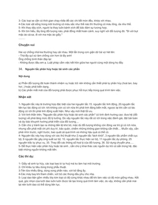 3- Các loại xe cần có thời gian chạy rôđa để các chi tiết mòn đều, khớp với nhau.
4-Các loài vật sống trong môi trường có màu sắc như thế nào thì thường có màu lông, da như thế.
5- Khi thay dây xích, người ta thay luôn bánh xích để bảo đảm sự tương hợp.
6- Khi tìm hiểu, lấy lòng đối tượng nào, phải đồng nhất hoàn cảnh, suy nghĩ với đối tượng đó. "Đi với bụt
mặc áo cà-sa, đi với ma mặc áo giấy."
.........
Chuyện vui
Hai vợ chồng nhà kia thường hay cãi nhau. Một lần trong cơn giận dữ bà vợ hét lên:
- Thà lấy quỉ sứ làm chồng còn hơn là lấy anh!
Ông chồng bình thản đáp lại:
- Không được đâu em ạ. Luật pháp cấm việc kết hôn giữa hai người cùng một dòng họ đấy.
34. Nguyên tắc phân hủy hoặc tái sinh các phần
Nội dung
a) Phần đối tượng đã hoàn thành nhiệm vụ hoặc trở nên không cần thiết phải tự phân hủy (hoà tan, bay
hơi..) hoặc phải biến dạng.
b) Các phần mất mát của đối tượng phải được phục hồi trực tiếp trong quá trình làm việc.
Nhận xét
1- Nguyên tắc này là trường hợp đặc biệt của hai nguyên tắc 15. nguyên tắc linh động, 20.nguyên tắc
liên tục tác động có ích: khi không còn có ích nữa thì phải linh động biến mất, ngược lại khi cần có tác
động có ích thì phải linh động xuất hiện. Như vậy mới thật tối ưu.
2- Với tinh thần trên, "Nguyên tắc phân hủy hoặc tái sinh các phần" có tính định hướng cao: đưa hệ (đối
tượng) về phiá tăng mức độ lý tưởng. Do vậy nguyên tắc này rất có ích trong việc đánh giá, đặt bài toán
và dự báo khuynh hướng phát triển của đối tượng....
3- Cần chú ý tránh tạo ra những tiền lệ khó bỏ, mặc dù đối tượng không còn đóng vai trò gì có ích nữa,
nhưng vẫn phải mất chi phí duy trì, bảo quản, chiếm những không gian không cần thiết.... Muốn vậy, cần
phải nhìn trước, nghĩ trước, bao quát cả quá trình và những hậu quả có thể có.
4- Nguyên tắc này hay dùng với các thủ thuật như 2.nguyên tắc 'tách khỏi", 3.nguyên tắc phẩm chất cục
bộ, 9 nguyên tắc gây ứng suất sơ bộ. 10. nguyên tắc thực hiện sơ bộ, 11 nguyên tắc dự phòng, 25
nguyên trắc tự phục vụ, 35. Thay đổi các thông số hoá lý của đối tượng, 36. Sử dụng chuyển pha.....
5- Để thực hiện việc phân hủy hoặc tái sinh , cần chú ý khai thác các nguồn dự trữ có sẵn trong hệ, đặc
biệt những nguồn không mất tiền.
Các thí dụ:
1- Giấy vệ sinh tự hủy, các loại bao bì tự huỷ mà ko làm hại môi trường.
2- Chỉ khâu tự tiêu dùng trong phẫu thuật.
3-Tên lửa nhiều tầng, dùng xong phần nào, vứt bỏ tầng ấy.
4-Các máy bay khi tham chiến, vứt bỏ các thùng dầu phụ cho nhẹ.
5- Loại dao tiện gồm nhiều lớp kim loại có độ cứng khác nhau để khi làm việc có độ mòn giống nhau. Kết
quả, góc nhọn của lưỡi dao luôn luôn được tái tạo trong quá trình làm việc, do vậy, không cần phải mài
lại nên lưỡi dao có thể dùng liên tục.
 
