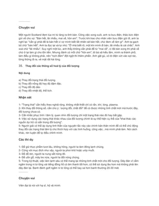 ................
Chuyện vui
Một người Scotland đem lúa mì từ làng ra tỉnh bán. Công việc xong xuôi, anh ra bưu điện, thảo bức điện
gửi về cho vợ: "Bán hết, lãi nhiều, mai về, hôn em". Trước khi trao cho nhân viên bưu điện gửi đi, anh ta
nghĩ lại: "cần gì phải đề là bán hết vì vợ mình biết tất nhiên sẽ bán hết, chứ đem về làm gì". Anh ta gạch
bỏ chữ "bán hết". Anh ta đọc lại và tự nhủ: "Ở nhà biết rõ, một khi mình đi bán, lãi nhiều là cái chắc". Anh
xoá chữ "lãi nhiều". Suy nghĩ một lúc, anh thấy không cần phải để từ "mai về", vì đã bán xong thì phải về
chứ ở lại làm gì cho tốn tiền. Nhưng đánh có mỗi chữ "hôn em", lỡ bà xã hiểu lầm, mình ra thành phố,
làm điều gì không phải, nên "nịch đầm" đột ngột thì thêm phiền. Anh gật gù, vò tờ điện vứt vào sọt rác,
lững thững đi ra, vẻ mặt rất hài lòng.
35. Thay đổi các thông số hoá lý của đối tượng
Nội dung
a) Thay đổi trạng thái đối tượng.
b) Thay đổi nồng độ hay độ đậm đặc.
c) Thay đổi độ dẻo
d) Thay đổi nhiệt độ, thể tích.
Nhận xét
1- "Trạng thái" cần hiểu theo nghiã rộng, không nhất thiết chỉ có rắn, khí, lòng, plasma.
2- Khi thay đổi thông số, cần chú ý : lượng đổi, chất đổi" để có được những tính chất mới mà trước đây,
đối tượng chưa có.
3- Cần khắc phục tính ì tâm lý, quen nhìn đối tượng chỉ một trạng thái nào đó hay bắt gặp.
4- Việc sử dụng các trạng thái khác nhau của đối tượng chính là sự thể hiện cụ thể của "khai thác các
nguồn dự trữ có sẵn trong đối tượng".
5- Người giải có thể áp dụng tinh thần của nguyên tắc này vào chính bản thân mình để có thể chủ động
thay đổi các trạng thái tâm lý cho thích hợp với các tình huống, công việc...mà mình phải làm. Nói cách
khác, rèn luyện để tự điều chỉnh mình.
Các thí dụ
1- Để giữ thực phẩm tươi lâu, không hỏng, người ta làm đông lạnh chúng.
2- Cũng với mục đích như vậy, người ta phơi khô hoặc ướp muối.
3- Để dễ rèn, người ta nung sắt nóng đỏ.
4- Để uốn gỗ, mây tre nứa, người ta đốt nóng chúng.
5- Trong kỹ thuật, việc làm lạnh sâu có thể mang lại những tính chất mới cho đối tượng. Dây đàn vĩ cầm
ngâm trong ni tơ lỏng vài tiếng đồng hồ có âm thanh tốt hơn, có thể sử dụng lâu hơn mà không phải lên
dây đàn lại. Banh đánh golf ngâm ni tơ lỏng có thể bay xa hơn banh thường 20-30 mét.
.............
Chuyện vui
Viên đại tá nói với hạ sĩ, hộ vệ mình:
 