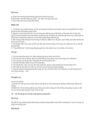 Nội dung
a) Thay môi trường thông thường bằng môi trường trung hoà.
b) Đưa thêm vào đối tượng các phần , các chất , phụ gia trung hoà.
c) Thực hiện quá trình trong chân không.
Nhận xét
1- Thủ thuật này có phần ngược với 38. sử dụng các chất ôxy hoá mạnh, được sử dụng để tránh nhũng
quá trình ôxy hoá không mong muốn.
2- Ngoài ra, trong thủ thuật còn có ý sử dụng các chất phụ gia (chất độn), không làm ảnh hưởng xấu,
ngược lại bổ sung thêm cho hoạt động của đối tượng. Sử dụng các chất phụ gia thích hợp, người giải có
thêm được những tính chất mới, so với việc không dùng chất phụ gia.
3- Môi trường chân không là môi trường có nhiều ưu điểm như: rất sạch, cách nhiệt, cách điện rất tốt, tạo
được lực hút mạnh.....
4- Thủ thuật, phần nào, cũng cụ thể hoá việc xem xét khả năng và sử dụng các nguồn dự trữ có sẵn để
giải bài toán.
5- "Thay đổi độ trơ" có thể dùng để giải quyết các mâu thuẫn như ít mà nhiều, nhỏ mà lớn...
Thí dụ
1- Các loại bóng đèn được hút chân không hoặc được bơm các khí trơ.
2- Các loại bình có hai thành, giữa hút chân không, dùng đựng nước sôi hay giữ các chất lạnh.
3- Các cái giác hút dạng phễu, dùng gắn lên kính hay gạch men......
4- Các biến thế điện ngâm trong môi trường dầu.
5- Các loại thuốc, ở đó, với mục đích bảo quản tốt, người ta thay không khí thường bằng CO2
6- Các chất và các cách kìm hãm sự ăn mòn của kim loại trong công nghiệp
7- Ống hút chân không dạng ống tiêm dùng cho các nhà thám hiểm, hút chất độc nơi vết thương khi bị
côn trùng, rắn độc.....cắn.
............
Chuyện vui
Vợ nói với chồng:
- Anh bảo em nên lựa chọn chiếc mặt nạ nào để đi dự hội hoá trang mà không ai đoán được đấy là em.
Chồng:
-Dễ thôi! Em chỉ cần không đội tóc giả, không son phấn, không vẽ mắt, không mang lông mi giả, cứ để
trơ như thế là chắc không ai nhận ra được đâu.
40. 40. Sử dụng các vật liệu hợp thành (composite)
Nội dung
Chuyển từ các vật liệu đồng nhất sang sử dụng những vật liệu hợp thành (composite). Hay nói chung, sử
dụng các vật liệu mới.
Giải thích
 