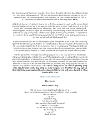 tuân theo các quy luật khách quan, nhận thức được. Chúng được phát hiện và sử dụng để giải một cách
có ý thức những bài toán sáng chế. TRIZ được xây dựng như là một khoa học chính xác, có lĩnh vực
nghiên cứu riêng, các phương pháp riêng, ngôn ngữ riêng, các công cụ riêng. Hạt nhân của TRIZ là
ALGORIT GIẢI CÁC BÀI TOÁN SÁNG CHẾ (viết tắt theo tiếng Nga là ARIZ).
ARIZ là một chương trình các hành động tư duy có định hướng, được kế hoạch hóa. Nó có mục đích tổ
chức hợp lý và làm tích cực hóa tư duy sáng tạo, bước đầu tạo cơ sở cho lý thuyết chung về tư duy định
hướng. ARIZ có tính logic và linh động. Về mặt logic, ARIZ có tác dụng phân nhỏ bài toán sáng chế
thành từng phần, vừa sức với người giải bình thường. Về mặt linh động, nó khai thác tới mức lớn nhất
mặt mạnh của từng người giải như kiến thức, kinh nghiệm, trí tưởng tượng, linh tính... và hạn chế mặt
yếu như tính ỳ tâm lý, sự phân tán trong suy nghĩ. Lợi ích của ARIZ nói chung là nâng cao hiệu suất tư
duy sáng tạo giải quyết vấn đề và ra quyết định.
Ý nghĩa của TRIZ và ARIZ là ở chỗ xây dựng tư duy định hướng nhằm đi đến lời giải bằng con đương
ngắn nhất dựa trên các quy luật phát triển các hệ kỹ thuật và sử dụng chương trình tuần tự các bước, có
kết hợp một cách hợp lý 4 yếu tố: tâm lý, logic, kiến thức và trí tưởng tượng. TRIZ được dùng kết hợp
với những phương pháp kinh tế-tổ chức (như phương pháp phân tích giá thành-chức năng, gọi tắt là
FSA) tạo nên công cụ tổng hợp và có hiệu lực mạnh mẽ tác động tốt đến sự phát triển công nghệ.
Trên thế giới có nhiều trường Đại học và Công ty dạy và học tư duy sáng tạo với mục đích đào tạo
những người biết sáng tạo một cách hiệu quả. Ở VN, các sáng kiến, cải tiến, sáng chế còn mang tính tự
phát, bị động và thiếu cơ sở về mặt phương pháp luận. Một trong những nguyên nhân của tình hình này
là do phương pháp luận sáng tạo chưa được chú ý đúng mức trong suốt quá trình giáo dục và đào tạo.
Khoa học về sáng tạo đã đúc kết được nhiều thành tựu, có thể sử dụng chúng ngay như các công cụ
mạnh mẽ. Suy nghĩ theo kiểu mò mẫm, “Thử và Sai” trong lúc đã có sẵn các phương pháp
khoa học, hữu ích cho tư duy sáng tạo là sự lãng phí lớn. Trên thực tế, suy nghĩ và
làm việc thiếu phương pháp khoa học đang là hiện tượng phổ biến, đang là lỗ hổng
lớn cần khắc phục
http://www.trizvietnam.com/
Chuyện vui
Vì sao thành công
Một anh chàng trẻ tuổi vào phỏng vấn sếp của anh ta.
- Hãy nói cho tôi biết làm sao mà chị thành công đến thế? – Anh ta hỏi sếp.
- Ba chữ, sếp đáp.
- Là gì vậy?
- Quyết định đúng.
Anh chàng kia lại hỏi:
- Làm sao sếp ra được quyết định đúng?
- Hai chữ – “kinh nghiệm”.
- Và làm thế nào sếp có kinh nghiệm?
- Ba chữ, sếp đáp.
- Là gì vậy?
- Quyết định sai.
 