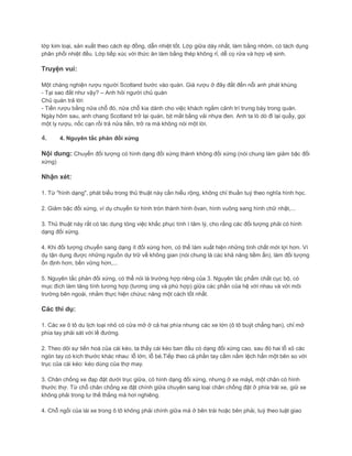 lớp kim loại, sản xuất theo cách ép đồng, dẫn nhiệt tốt. Lớp giữa dày nhất, làm bằng nhôm, có tách dụng
phân phối nhiệt đều. Lớp tiếp xúc với thức ăn làm bằng thép không rỉ, dễ cọ rửa và hợp vệ sinh.
Truyện vui:
Một chàng nghiện rượu người Scotland bước vào quán. Giá rượu ở đây đắt đến nỗi anh phát khùng
- Tại sao đắt như vậy? – Anh hỏi người chủ quán
Chủ quán trả lời:
- Tiền rượu bằng nửa chỗ đó, nửa chỗ kia dành cho việc khách ngắm cảnh trí trưng bày trong quán.
Ngày hôm sau, anh chang Scotland trở lại quán, bịt mắt bằng vải nhựa đen. Anh ta lò dò đi lại quầy, gọi
một ly rượu, nốc cạn rồi trả nửa tiền, trở ra mà không nói một lời.
4. 4. Nguyên tắc phản đối xứng
Nội dung: Chuyển đối tượng có hình dạng đối xứng thành không đối xứng (nói chung làm giảm bậc đối
xứng)
Nhận xét:
1. Từ "hình dạng", phát biểu trong thủ thuật này cần hiểu rộng, không chỉ thuần tuý theo nghĩa hình học.
2. Giảm bậc đối xứng, ví dụ chuyển từ hình tròn thành hình ôvan, hình vuông sang hình chữ nhật,...
3. Thủ thuật này rất có tác dụng tỏng việc khắc phục tính ì tâm lý, cho rằng các đối tượng phải có hình
dạng đối xứng.
4. Khi đối tượng chuyển sang dạng ít đối xứng hơn, có thể làm xuất hiện những tính chất mới lợi hơn. Ví
dụ tận dụng được những nguồn dự trữ về không gian (nói chung là các khả năng tiềm ẩn), làm đối tượng
ổn định hơn, bền vững hơn,...
5. Nguyên tắc phản đối xứng, có thể nói là trường hợp riêng của 3. Nguyên tắc phẩm chất cục bộ, có
mục đích làm tăng tính tương hợp (tương ứng và phù hợp) giữa các phần của hệ với nhau và với môi
trường bên ngoài, nhằm thực hiện chứuc năng một cách tốt nhất.
Các thí dụ:
1. Các xe ô tô du lịch loại nhỏ có cửa mở ở cả hai phía nhưng các xe lớn (ô tô buýt chẳng hạn), chỉ mở
phía tay phải sát với lề đường.
2. Theo dõi sự tiến hoá của cái kéo, ta thấy cái kéo ban đầu có dạng đối xứng cao, sau đó hai lỗ xỏ các
ngón tay có kích thước khác nhau: lỗ lớn, lỗ bé.Tiếp theo cả phần tay cầm nằm lệch hẳn một bên so với
trục của cái kéo: kéo dùng của thợ may.
3. Chân chống xe đạp đặt dưới trục giữa, có hình dạng đối xứng, nhưng ở xe máyL một chân có hình
thước thợ. Từ chỗ chân chống xe đặt chính giữa chuyên sang loại chân chống đặt ở phía trái xe, giữ xe
không phải trong tư thế thẳng mà hơi nghiêng.
4. Chỗ ngồi của lái xe trong ô tô không phải chính giữa mà ở bên trái hoặc bên phải, tuỳ theo luật giao
 