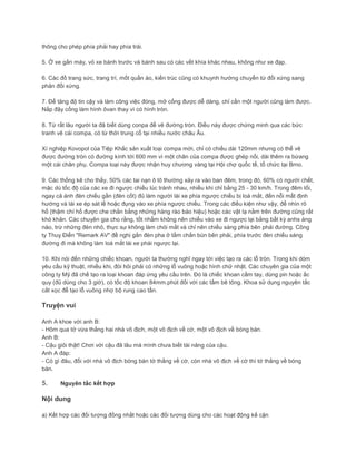 thông cho phép phía phải hay phía trái.
5. Ở xe gắn máy, vỏ xe bánh trước và bánh sau có các vết khía khác nhau, không như xe đạp.
6. Các đồ trang sức, trang trí, mốt quần áo, kiến trúc cũng có khuynh hướng chuyển từ đối xứng sang
phản đối xứng.
7. Để tăng độ tin cậy và làm công việc đóng, mở cống được dễ dàng, chỉ cần một người cũng làm được.
Nắp đậy cống làm hình ôvan thay vì có hình tròn.
8. Từ rất lâu người ta đã biết dùng conpa để vẽ đường tròn. Điều này được chứng minh qua các bức
tranh vẽ cái compa, có từ thời trung cổ tại nhiều nước châu Âu.
Xí nghiệp Kovopol của Tiệp Khắc sản xuất loại compa mới, chỉ có chiều dài 120mm nhưng có thể vẽ
được đường tròn có đường kính tới 600 mm vì một chân của compa được ghép nối, dài thêm ra bừang
một cái chân phụ. Compa loại này được nhận huy chương vàng tại Hội chợ quốc tế, tổ chức tại Brno.
9. Các thống kê cho thấy, 50% các tai nạn ô tô thường xảy ra vào ban đêm, trong đó, 60% có người chết,
mặc dù tốc độ của các xe đi ngược chiều lúc tránh nhau, nhiều khi chỉ bằng 25 - 30 km/h. Trong đêm tối,
ngay cả ánh đèn chiếu gần (đèn cốt) đủ làm người lái xe phía ngược chiều bị loá mắt, đến nỗi mất định
hướng và lái xe ép sát lề hoặc đụng vào xe phía ngược chiều. Trong các điều kiện như vậy, để nhìn rõ
hố (thậm chí hố được che chắn bằng những hàng rào báo hiệu) hoặc các vật lạ nằm trên đường cũng rất
khó khăn. Các chuyên gia cho rằng, tốt nhẩm không nên chiếu vào xe đi ngược lại bằng bất kỳ anhs áng
nào, trừ những đèn nhỏ, thực sự không làm chói mắt và chỉ nên chiếu sáng phía bên phải đường. Công
ty Thuỵ Điển "Remark AV" đề nghị gắn đèn pha ở tấm chắn bùn bên phải, phía trước đèn chiếu sáng
đường đi mà không làm loá mắt lái xe phái ngược lại.
10. Khi nói đến những chiếc khoan, người ta thường nghĩ ngay tới việc tạo ra các lỗ tròn. Trong khi dóm
yêu cầu kỹ thuật, nhiều khi, đòi hỏi phải có những lỗ vuông hoặc hình chữ nhật. Các chuyên gia của một
công ty Mỹ đã chế tạo ra loại khoan đáp ứng yêu cầu trên. Đó là chiếc khoan cầm tay, dùng pin hoặc ắc
quy (đủ dùng cho 3 giờ), có tốc độ khoan 84mm.phút đối với các tấm bê tông. Khoa sử dụng nguyên tắc
cắt xọc để tạo lỗ vuông nhợ bộ rung cao tần.
Truyện vui
Anh A khoe với anh B:
- Hôm qua tớ vừa thắng hai nhà vô địch, một vô địch về cờ, một vô địch về bóng bàn.
Anh B:
- Cậu giỏi thật! Chơi với cậu đã lâu mà mình chưa biết tài năng của cậu.
Anh A đáp:
- Có gì đâu, đối với nhà vô địch bóng bàn tớ thắng về cờ, còn nhà vô địch về cờ thì tớ thắng về bóng
bàn.
5.
Nội dung
 