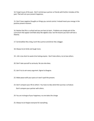 14. Forget issues of the past. Don't remind your partner or friends with his/her mistakes of the
past. That will ruin your present happiness.



15. Don't have negative thoughts or things you cannot control. Instead invest your energy in the
positive present moment.



16. Realize that life is a school and you are here to learn. Problems are simply part of the
curriculum that appear and fade away like algebra class but the lessons you learn will last a
lifetime.



17. Eat breakfast like a king, lunch like a prince and dinner like a beggar.



18. Always try to Smile and laugh more.



19.. Life is too short to waste time hating anyone. Don't hate others, try to love others.



20. Don't take yourself so seriously. No one else does.



21. don’t try to win every argument. Agree to disagree.



22. Make peace with your past so it won't spoil the present.



23. Don't compare your life to others'. You have no idea what their journey is all about.

   Don't compare your partner with others.



24. You are incharge of your happiness; no one takes the charge



25. Always try to forgive everyone for everything.
 
