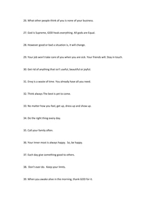 26. What other people think of you is none of your business.



27. God is Supreme, GOD heals everything. All gods are Equal.



28. However good or bad a situation is, it will change.



29. Your job won't take care of you when you are sick. Your friends will. Stay in touch.



30. Get rid of anything that isn't useful, beautiful or joyful.



31. Envy is a waste of time. You already have all you need.



32. Think always The best is yet to come.



33. No matter how you feel, get up, dress up and show up.



34. Do the right thing every day.



35. Call your family often.



36. Your Inner most is always happy. So, be happy.



37. Each day give something good to others.



38. Don't over do. Keep your limits.



39. When you awake alive in the morning, thank GOD for it.
 