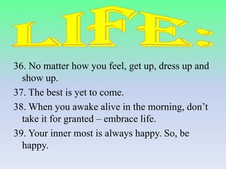 36. No matter how you feel, get up, dress up and
show up.
37. The best is yet to come.
38. When you awake alive in the morning, don’t
take it for granted – embrace life.
39. Your inner most is always happy. So, be
happy.

 