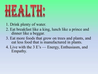 1. Drink plenty of water.
2. Eat breakfast like a king, lunch like a prince and
dinner like a beggar.
3. Eat more foods that grow on trees and plants, and
eat less food that is manufactured in plants.
4. Live with the 3 E’s — Energy, Enthusiasm, and
Empathy.

 