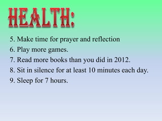 5. Make time for prayer and reflection
6. Play more games.
7. Read more books than you did in 2012.
8. Sit in silence for at least 10 minutes each day.
9. Sleep for 7 hours.

 