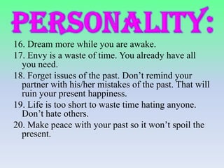16. Dream more while you are awake.
17. Envy is a waste of time. You already have all
you need.
18. Forget issues of the past. Don’t remind your
partner with his/her mistakes of the past. That will
ruin your present happiness.
19. Life is too short to waste time hating anyone.
Don’t hate others.
20. Make peace with your past so it won’t spoil the
present.

 