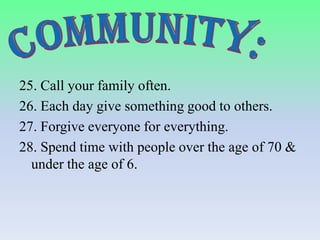 25. Call your family often.
26. Each day give something good to others.
27. Forgive everyone for everything.
28. Spend time with people over the age of 70 &
under the age of 6.

 