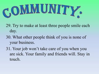 29. Try to make at least three people smile each
day.
30. What other people think of you is none of
your business.
31. Your job won’t take care of you when you
are sick. Your family and friends will. Stay in
touch.

 