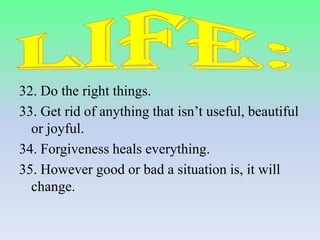 32. Do the right things.
33. Get rid of anything that isn’t useful, beautiful
or joyful.
34. Forgiveness heals everything.
35. However good or bad a situation is, it will
change.

 