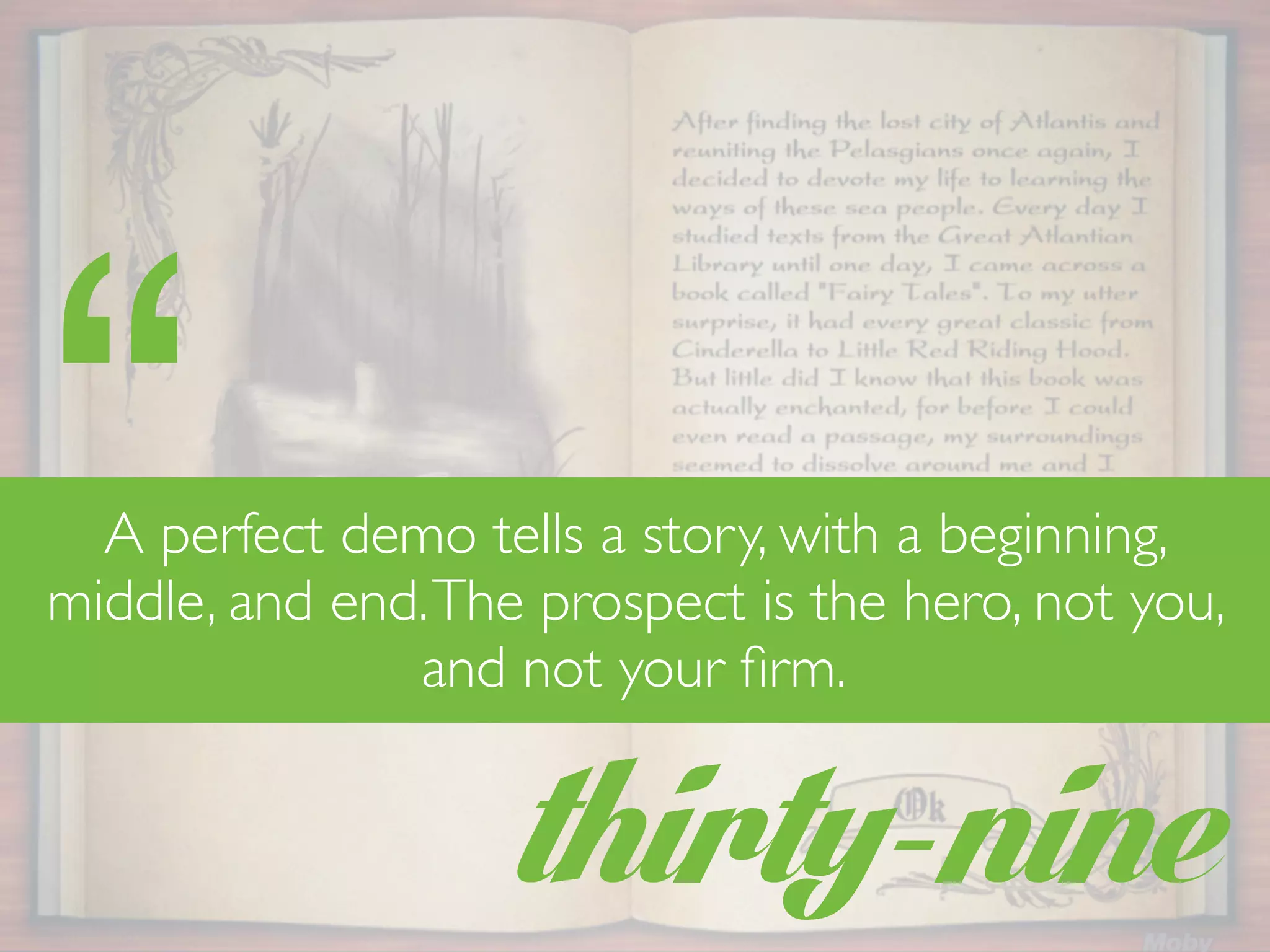 thirty-nine
“A perfect demo tells a story, with a beginning,
middle, and end.The prospect is the hero, not you,
and not your ﬁrm.
 