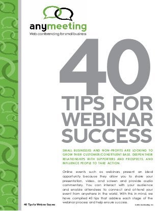 40
          Web conferencing for small business




                                    Tips for
                                    Webinar
                                    Success
                                    Small buSineSSeS and non-profitS are looking to
                                    grow their cuStomer/conStituent baSe, deepen their
                                    relationShipS with SupporterS and proSpectS, and
                                    influence people to take action.

                                    Online events such as webinars present an ideal
                                    opportunity because they allow you to share your
                                    presentation, video, and screen and provide audio
                                    commentary. You can interact with your audience
                                    and enable attendees to connect and at-tend your
                                    event from anywhere in the world. With this in mind, we
                                    have compiled 40 tips that address each stage of the
                                    webinar process and help ensure success.
      40 Tips for Webinar Success                                               © 2012 AnyMeeting, Inc.
sss
 