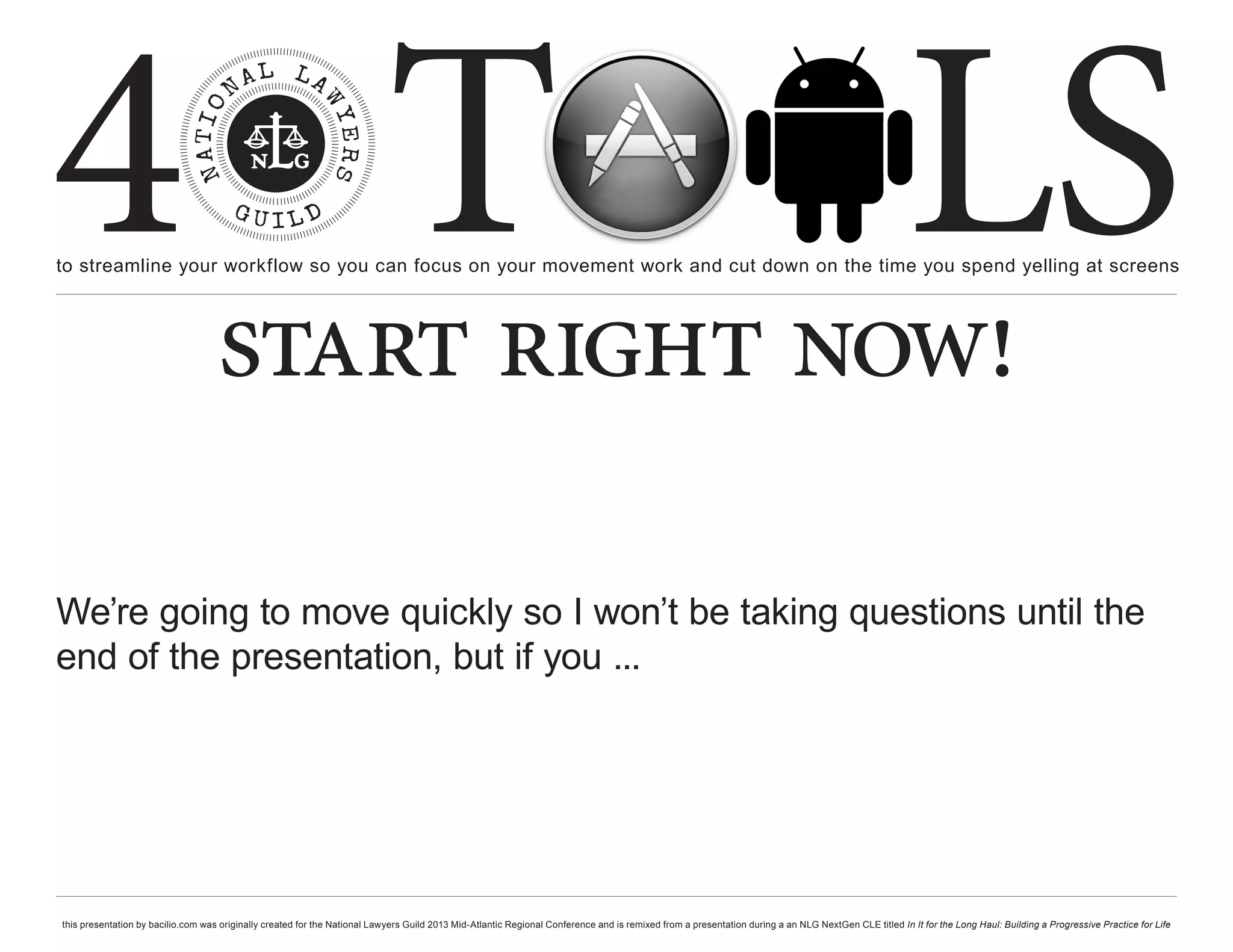 4 T
to streamline your workflow so you can focus on your movement work and cut down on the time you spend yelling at screens
                                                                                                                                                                                                     LS
                                    start right now!

We’re going to move quickly so I won’t be taking questions until the
end of the presentation, but if you ...




this presentation by bacilio.com was originally created for the National Lawyers Guild 2013 Mid-Atlantic Regional Conference and is remixed from a presentation during a an NLG NextGen CLE titled In It for the Long Haul: Building a Progressive Practice for Life
 