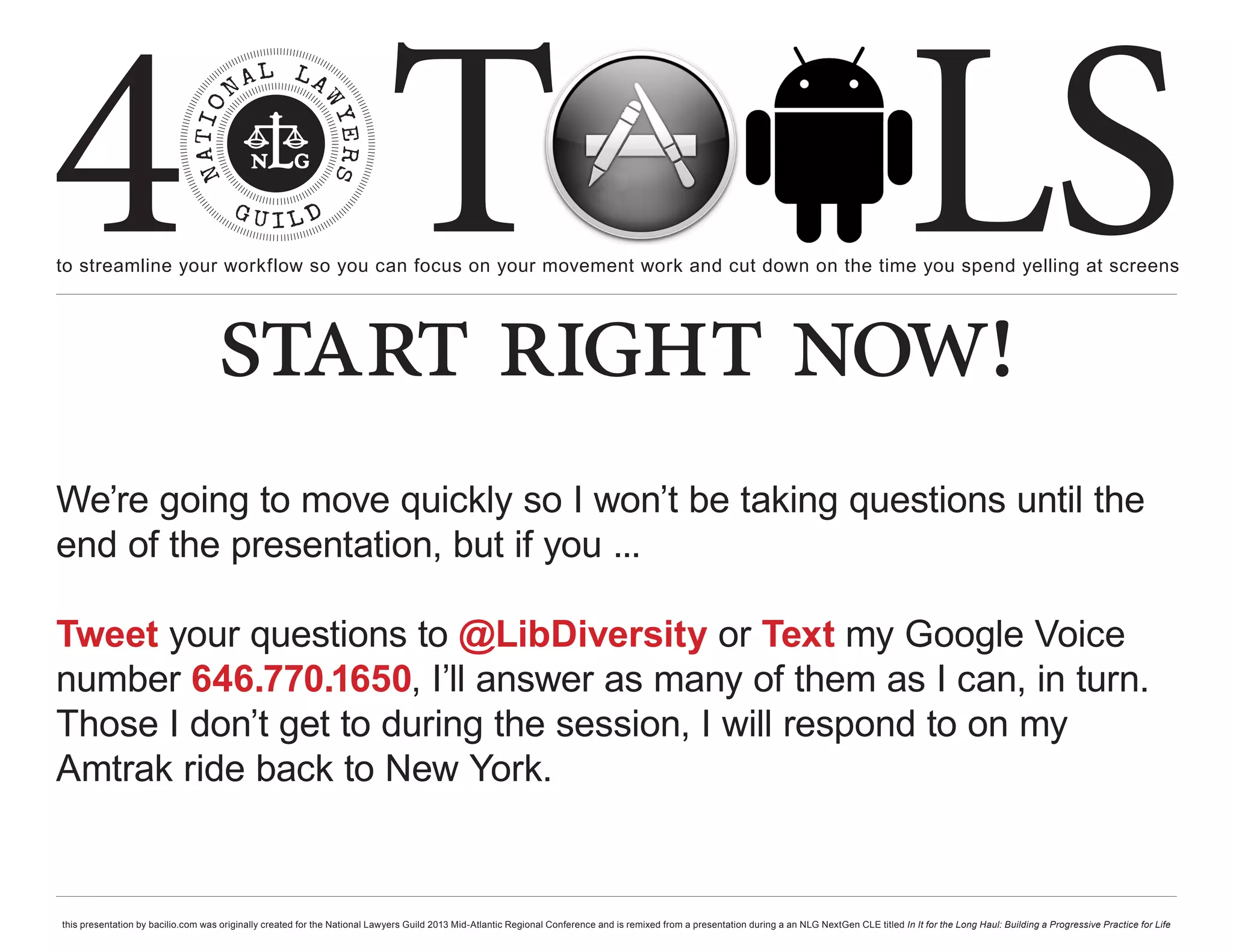 4 T
to streamline your workflow so you can focus on your movement work and cut down on the time you spend yelling at screens
                                                                                                                                                                                                     LS
                                    start right now!
We’re going to move quickly so I won’t be taking questions until the
end of the presentation, but if you ...

Tweet your questions to @LibDiversity or Text my Google Voice
number 646.770.1650, I’ll answer as many of them as I can, in turn.
Those I don’t get to during the session, I will respond to on my
Amtrak ride back to New York.


this presentation by bacilio.com was originally created for the National Lawyers Guild 2013 Mid-Atlantic Regional Conference and is remixed from a presentation during a an NLG NextGen CLE titled In It for the Long Haul: Building a Progressive Practice for Life
 