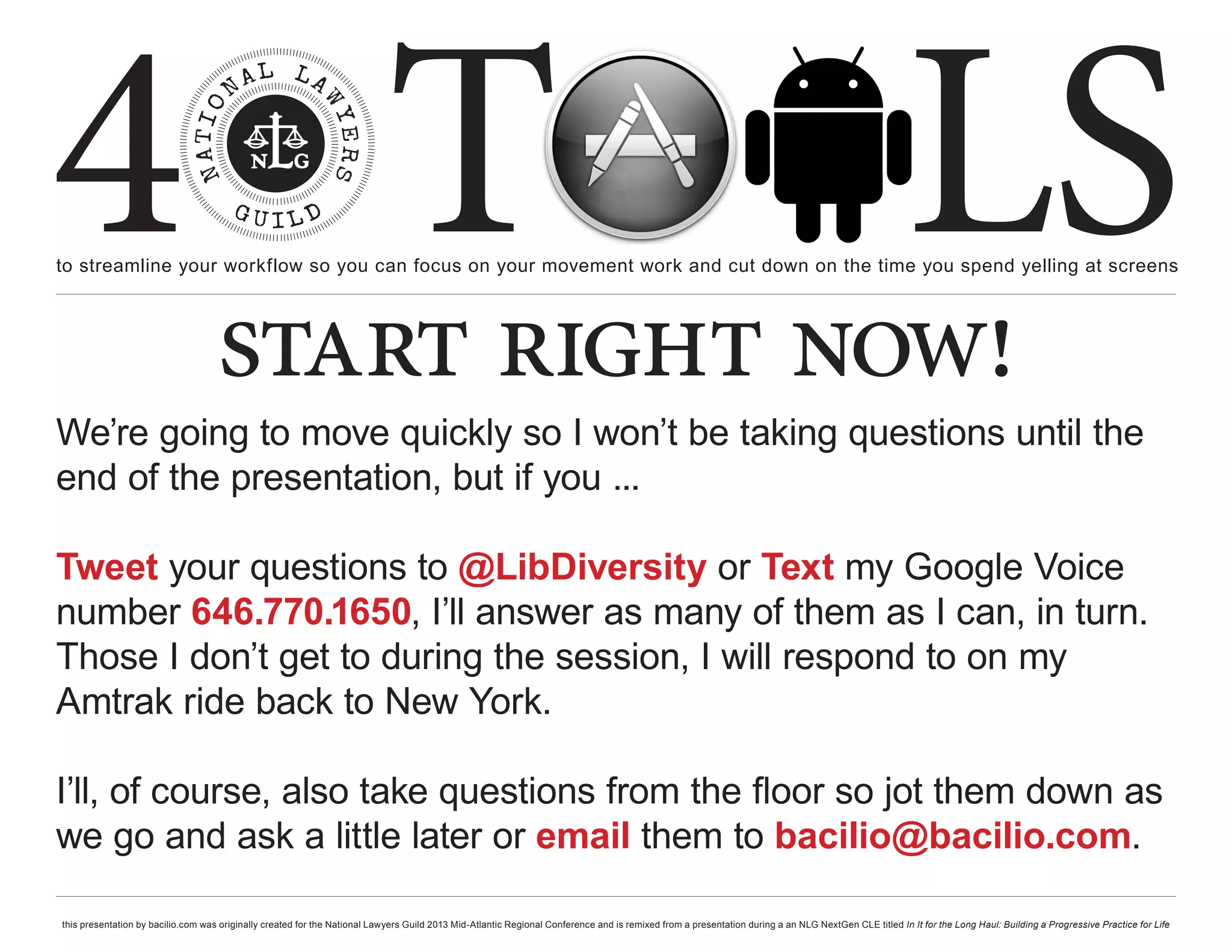 4 T
to streamline your workflow so you can focus on your movement work and cut down on the time you spend yelling at screens
                                                                                                                                                                                                     LS
                                    start right now!
We’re going to move quickly so I won’t be taking questions until the
end of the presentation, but if you ...

Tweet your questions to @LibDiversity or Text my Google Voice
number 646.770.1650, I’ll answer as many of them as I can, in turn.
Those I don’t get to during the session, I will respond to on my
Amtrak ride back to New York.

I’ll, of course, also take questions from the floor so jot them down as
we go and ask a little later or email them to bacilio@bacilio.com.

this presentation by bacilio.com was originally created for the National Lawyers Guild 2013 Mid-Atlantic Regional Conference and is remixed from a presentation during a an NLG NextGen CLE titled In It for the Long Haul: Building a Progressive Practice for Life
 