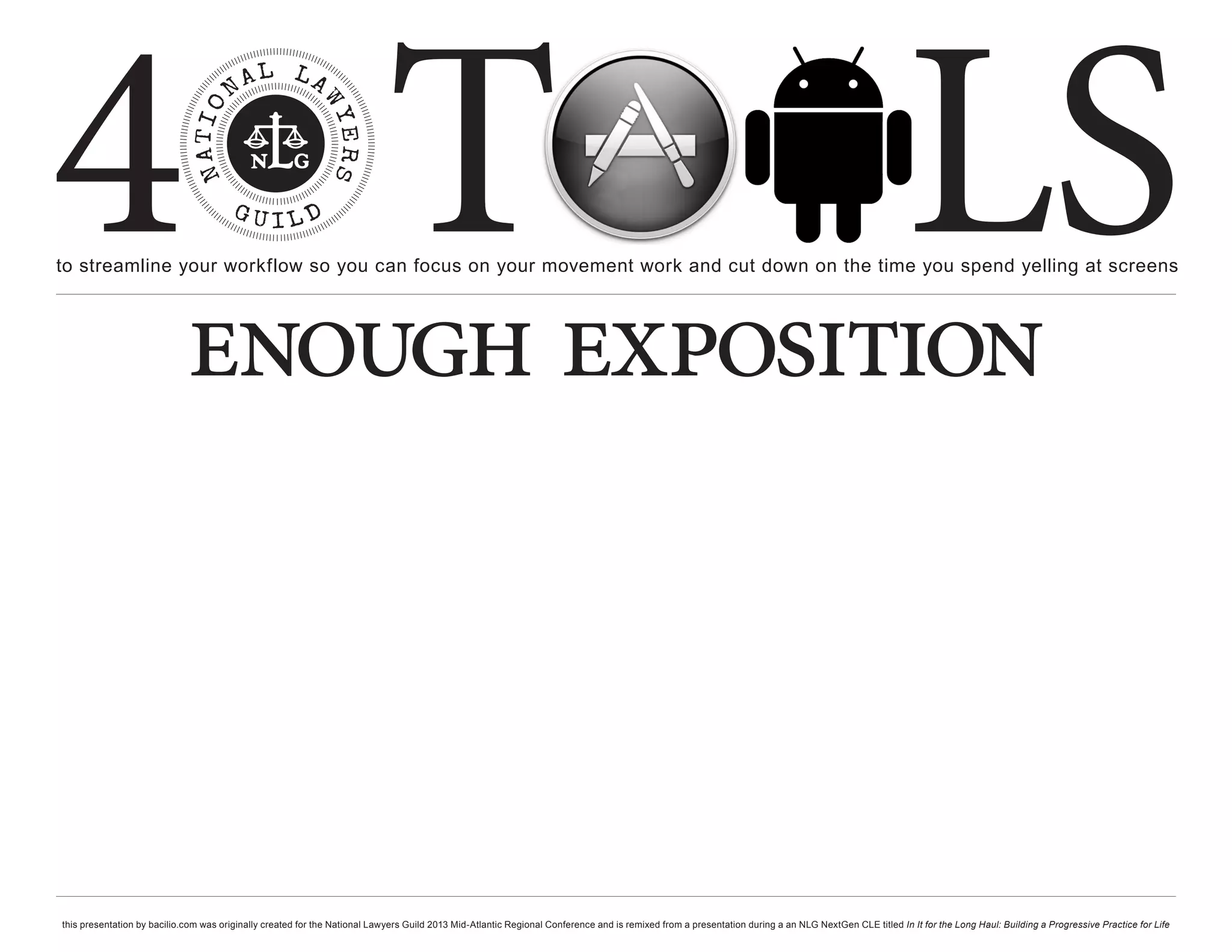 4 T
to streamline your workflow so you can focus on your movement work and cut down on the time you spend yelling at screens
                                                                                                                                                                                                     LS
                             enough exposition



this presentation by bacilio.com was originally created for the National Lawyers Guild 2013 Mid-Atlantic Regional Conference and is remixed from a presentation during a an NLG NextGen CLE titled In It for the Long Haul: Building a Progressive Practice for Life
 
