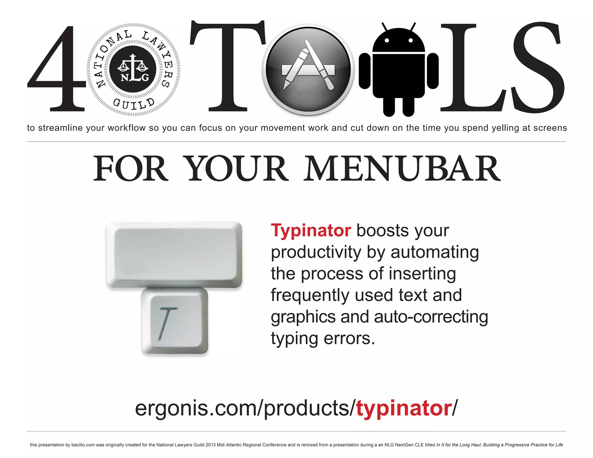 4 T
to streamline your workflow so you can focus on your movement work and cut down on the time you spend yelling at screens
                                                                                                                                                                                                     LS
                             for your menubar
                                                                                                                     Typinator boosts your
                                                                                                                     productivity by automating
                                                                                                                     the process of inserting
                                                                                                                     frequently used text and
                                                                                                                     graphics and auto-correcting
                                                                                                                     typing errors.


                                                   ergonis.com/products/typinator/
this presentation by bacilio.com was originally created for the National Lawyers Guild 2013 Mid-Atlantic Regional Conference and is remixed from a presentation during a an NLG NextGen CLE titled In It for the Long Haul: Building a Progressive Practice for Life
 