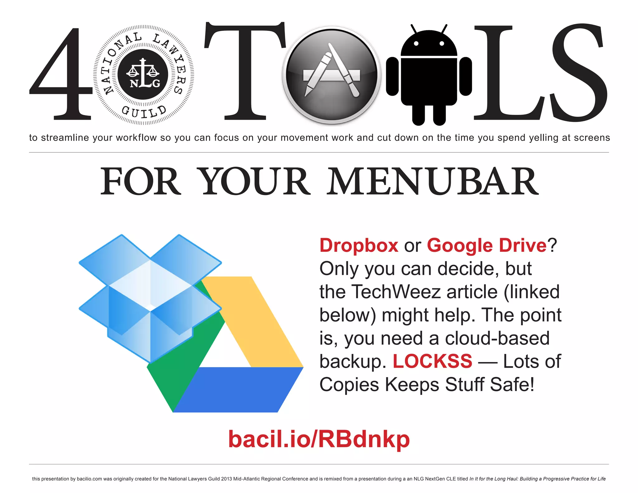 4 T
to streamline your workflow so you can focus on your movement work and cut down on the time you spend yelling at screens
                                                                                                                                                                                                     LS
                             for your menubar
                                                                                                                                  Dropbox or Google Drive?
                                                                                                                                  Only you can decide, but
                                                                                                                                  the TechWeez article (linked
                                                                                                                                  below) might help. The point
                                                                                                                                  is, you need a cloud-based
                                                                                                                                  backup. LOCKSS — Lots of
                                                                                                                                  Copies Keeps Stuff Safe!

                                                                                        bacil.io/RBdnkp
this presentation by bacilio.com was originally created for the National Lawyers Guild 2013 Mid-Atlantic Regional Conference and is remixed from a presentation during a an NLG NextGen CLE titled In It for the Long Haul: Building a Progressive Practice for Life
 