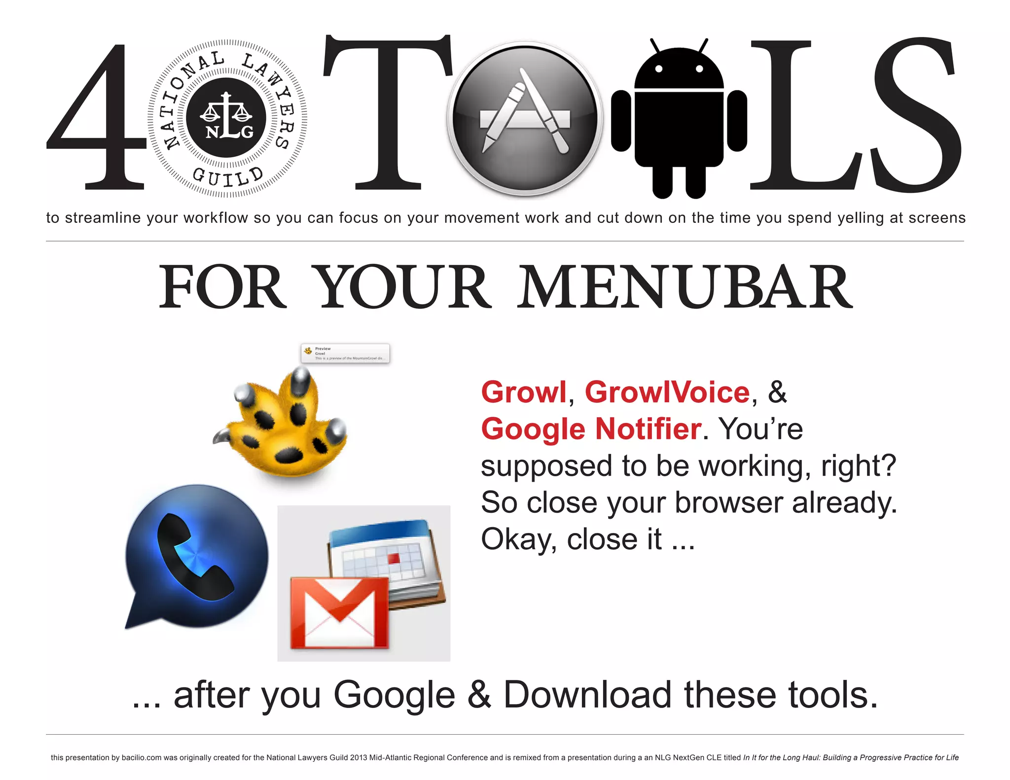 4 T
to streamline your workflow so you can focus on your movement work and cut down on the time you spend yelling at screens
                                                                                                                                                                                                     LS
                             for your menubar
                                                                                                                           Growl, GrowlVoice, &
                                                                                                                           Google Notifier. You’re
                                                                                                                           supposed to be working, right?
                                                                                                                           So close your browser already.
                                                                                                                           Okay, close it ...




                      ... after you Google & Download these tools.
this presentation by bacilio.com was originally created for the National Lawyers Guild 2013 Mid-Atlantic Regional Conference and is remixed from a presentation during a an NLG NextGen CLE titled In It for the Long Haul: Building a Progressive Practice for Life
 