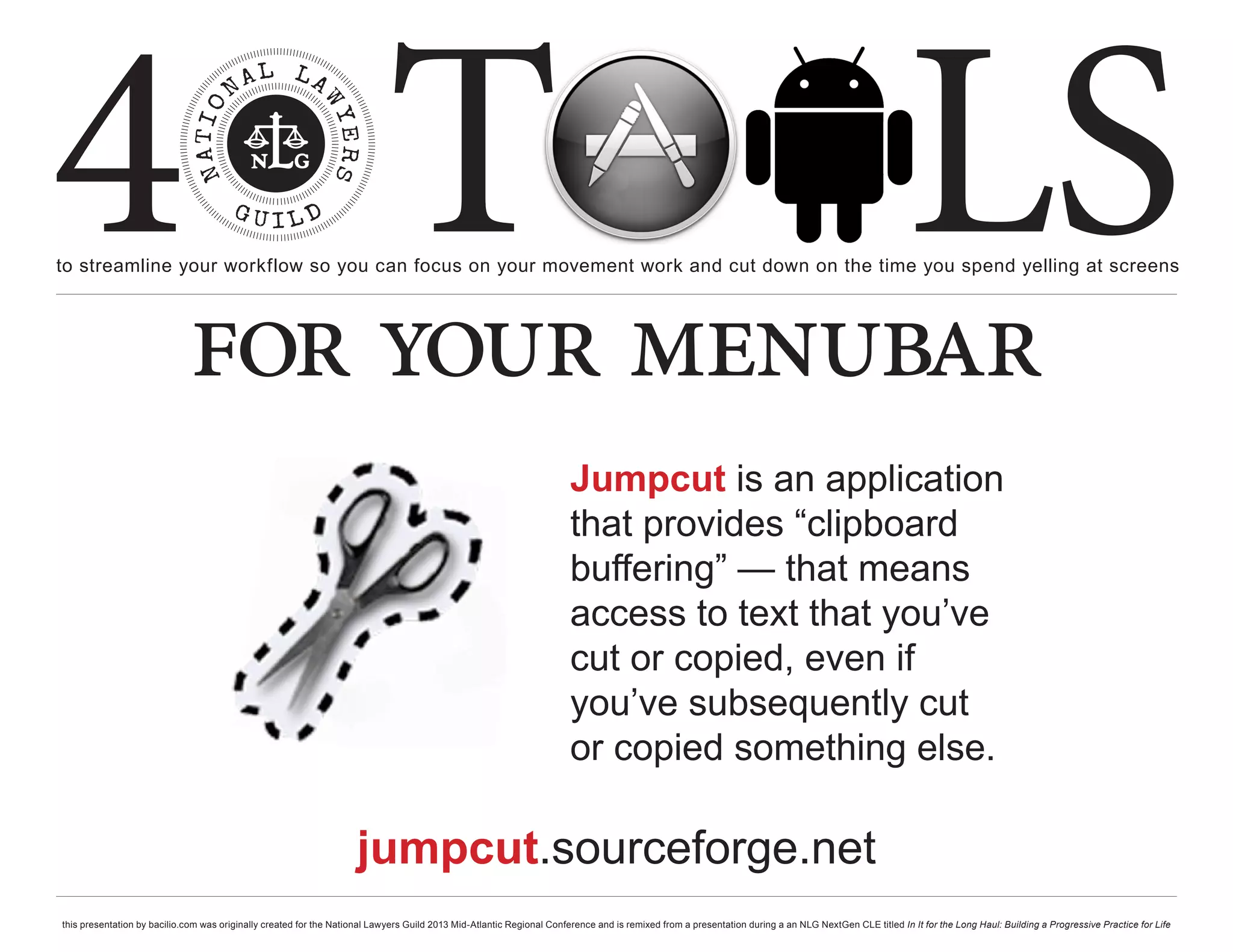 4 T
to streamline your workflow so you can focus on your movement work and cut down on the time you spend yelling at screens
                                                                                                                                                                                                     LS
                             for your menubar
                                                                                                                       Jumpcut is an application
                                                                                                                       that provides “clipboard
                                                                                                                       buffering” — that means
                                                                                                                       access to text that you’ve
                                                                                                                       cut or copied, even if
                                                                                                                       you’ve subsequently cut
                                                                                                                       or copied something else.

                                                                     jumpcut.sourceforge.net
this presentation by bacilio.com was originally created for the National Lawyers Guild 2013 Mid-Atlantic Regional Conference and is remixed from a presentation during a an NLG NextGen CLE titled In It for the Long Haul: Building a Progressive Practice for Life
 