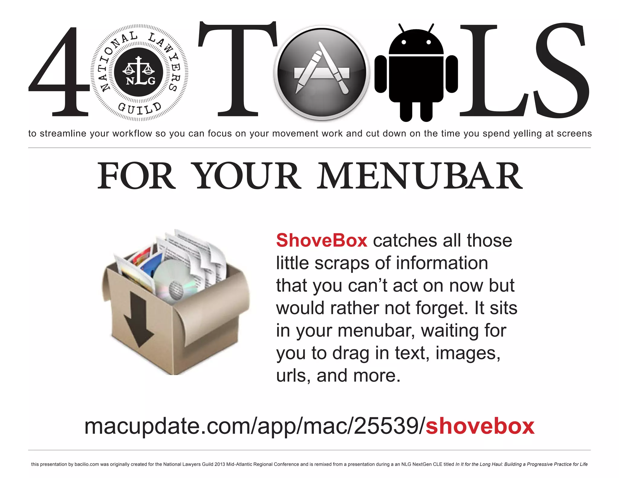 4 T
to streamline your workflow so you can focus on your movement work and cut down on the time you spend yelling at screens
                                                                                                                                                                                                     LS
                             for your menubar
                                                                                                                  ShoveBox catches all those
                                                                                                                  little scraps of information
                                                                                                                  that you can’t act on now but
                                                                                                                  would rather not forget. It sits
                                                                                                                  in your menubar, waiting for
                                                                                                                  you to drag in text, images,
                                                                                                                  urls, and more.

                        macupdate.com/app/mac/25539/shovebox
this presentation by bacilio.com was originally created for the National Lawyers Guild 2013 Mid-Atlantic Regional Conference and is remixed from a presentation during a an NLG NextGen CLE titled In It for the Long Haul: Building a Progressive Practice for Life
 