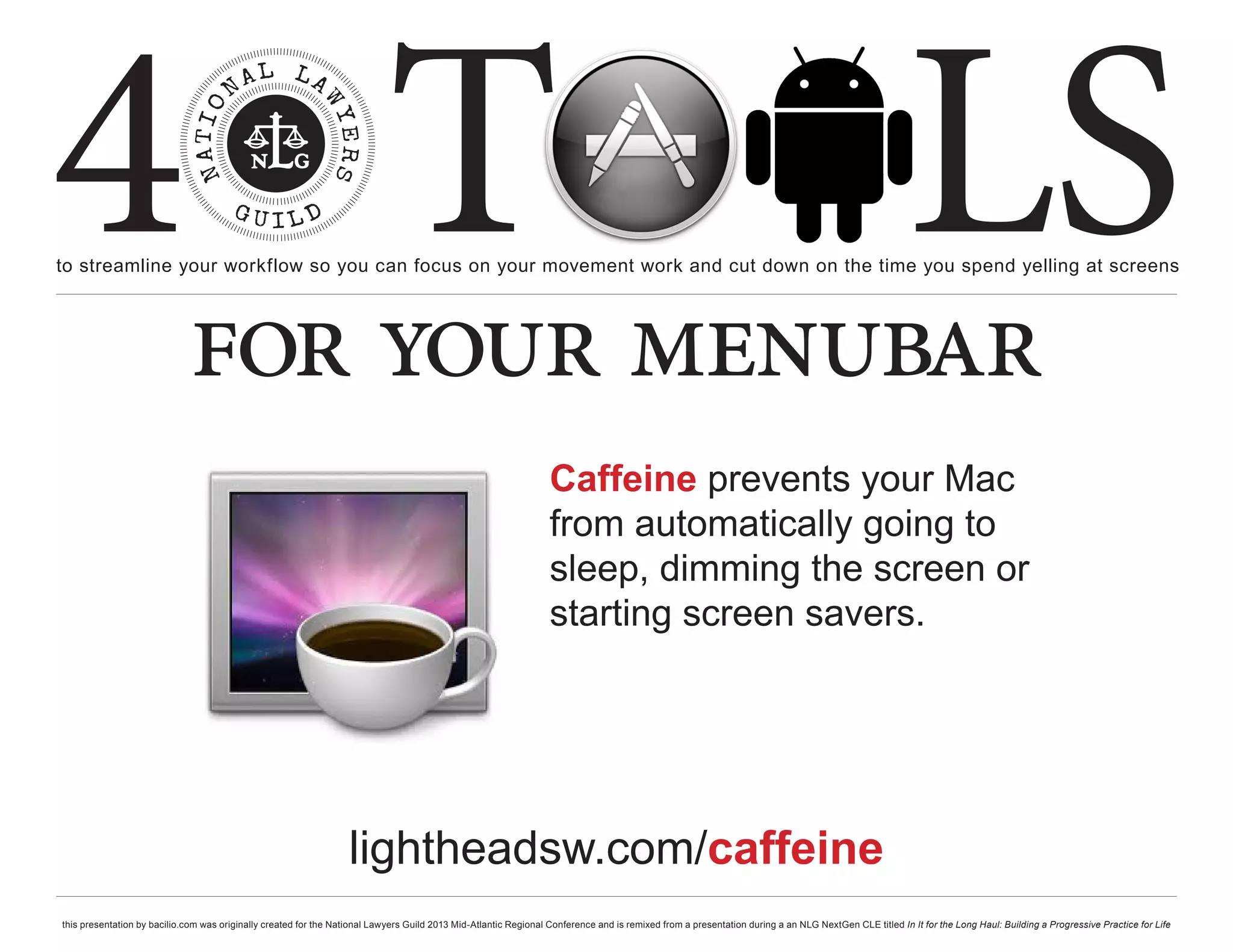 4 T
to streamline your workflow so you can focus on your movement work and cut down on the time you spend yelling at screens
                                                                                                                                                                                                     LS
                             for your menubar
                                                                                                                  Caffeine prevents your Mac
                                                                                                                  from automatically going to
                                                                                                                  sleep, dimming the screen or
                                                                                                                  starting screen savers.




                                                                   lightheadsw.com/caffeine
this presentation by bacilio.com was originally created for the National Lawyers Guild 2013 Mid-Atlantic Regional Conference and is remixed from a presentation during a an NLG NextGen CLE titled In It for the Long Haul: Building a Progressive Practice for Life
 