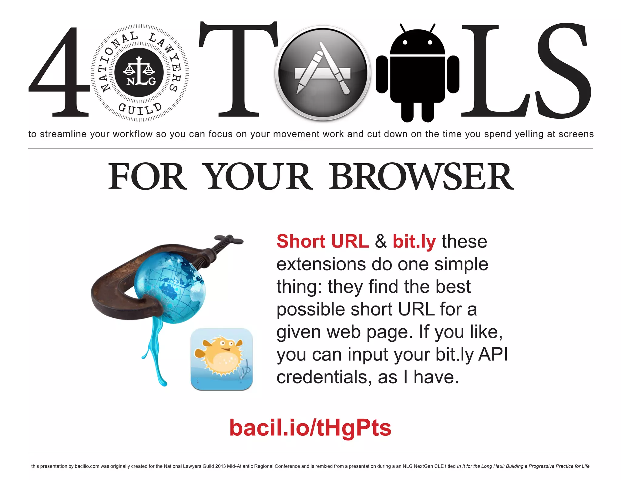 4 T
to streamline your workflow so you can focus on your movement work and cut down on the time you spend yelling at screens
                                                                                                                                                                                                     LS
                                  for your browser
                                                                                                                  Short URL & bit.ly these
                                                                                                                  extensions do one simple
                                                                                                                  thing: they find the best
                                                                                                                  possible short URL for a
                                                                                                                  given web page. If you like,
                                                                                                                  you can input your bit.ly API
                                                                                                                  credentials, as I have.

                                                                                           bacil.io/tHgPts
this presentation by bacilio.com was originally created for the National Lawyers Guild 2013 Mid-Atlantic Regional Conference and is remixed from a presentation during a an NLG NextGen CLE titled In It for the Long Haul: Building a Progressive Practice for Life
 