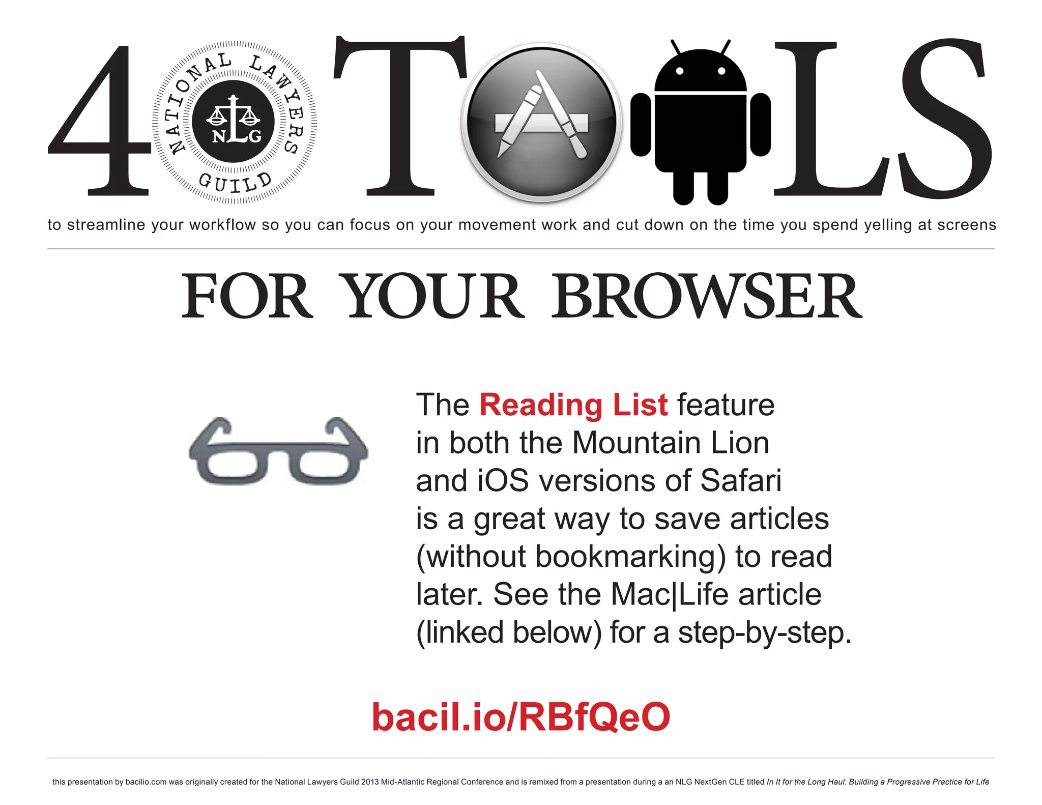 4 T
to streamline your workflow so you can focus on your movement work and cut down on the time you spend yelling at screens
                                                                                                                                                                                                     LS
                                  for your browser
                                                                                                    The Reading List feature
                                                                                                    in both the Mountain Lion
                                                                                                    and iOS versions of Safari
                                                                                                    is a great way to save articles
                                                                                                    (without bookmarking) to read
                                                                                                    later. See the Mac|Life article
                                                                                                    (linked below) for a step-by-step.

                                                                                        bacil.io/RBfQeO
this presentation by bacilio.com was originally created for the National Lawyers Guild 2013 Mid-Atlantic Regional Conference and is remixed from a presentation during a an NLG NextGen CLE titled In It for the Long Haul: Building a Progressive Practice for Life
 