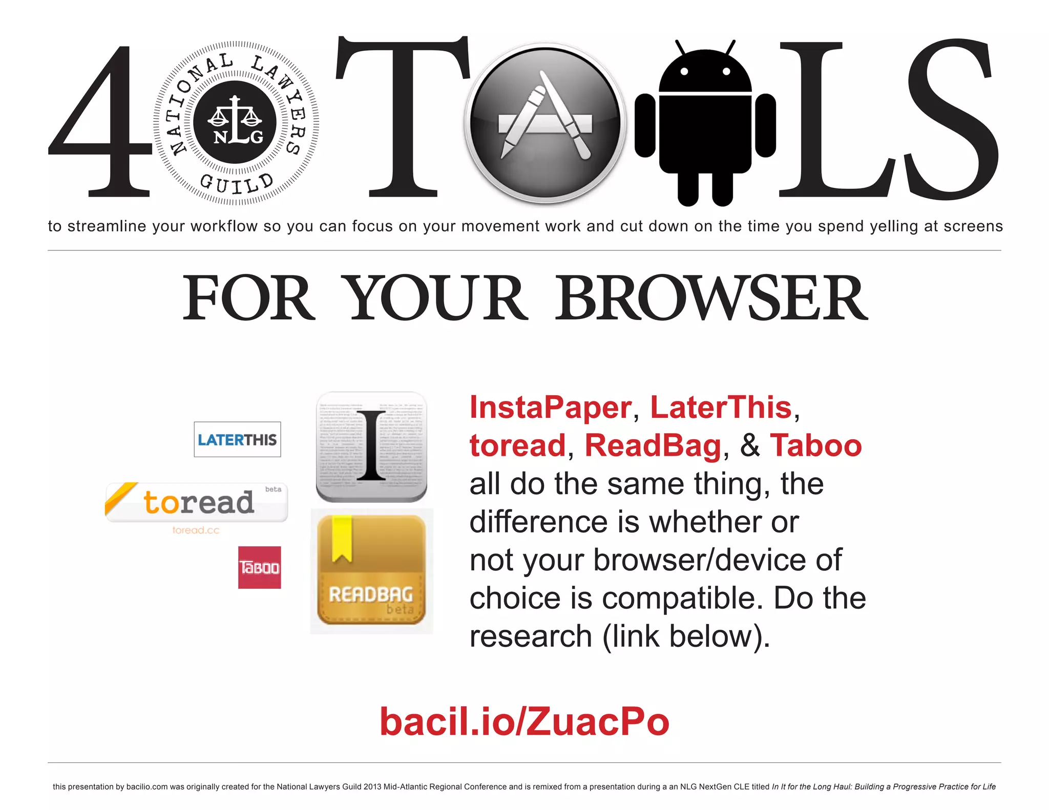 4 T
to streamline your workflow so you can focus on your movement work and cut down on the time you spend yelling at screens
                                                                                                                                                                                                     LS
                                  for your browser
                                                                                                                  InstaPaper, LaterThis,
                                                                                                                  toread, ReadBag, & Taboo
                                                                                                                  all do the same thing, the
                                                                                                                  difference is whether or
                                                                                                                  not your browser/device of
                                                                                                                  choice is compatible. Do the
                                                                                                                  research (link below).

                                                                                         bacil.io/ZuacPo
this presentation by bacilio.com was originally created for the National Lawyers Guild 2013 Mid-Atlantic Regional Conference and is remixed from a presentation during a an NLG NextGen CLE titled In It for the Long Haul: Building a Progressive Practice for Life
 