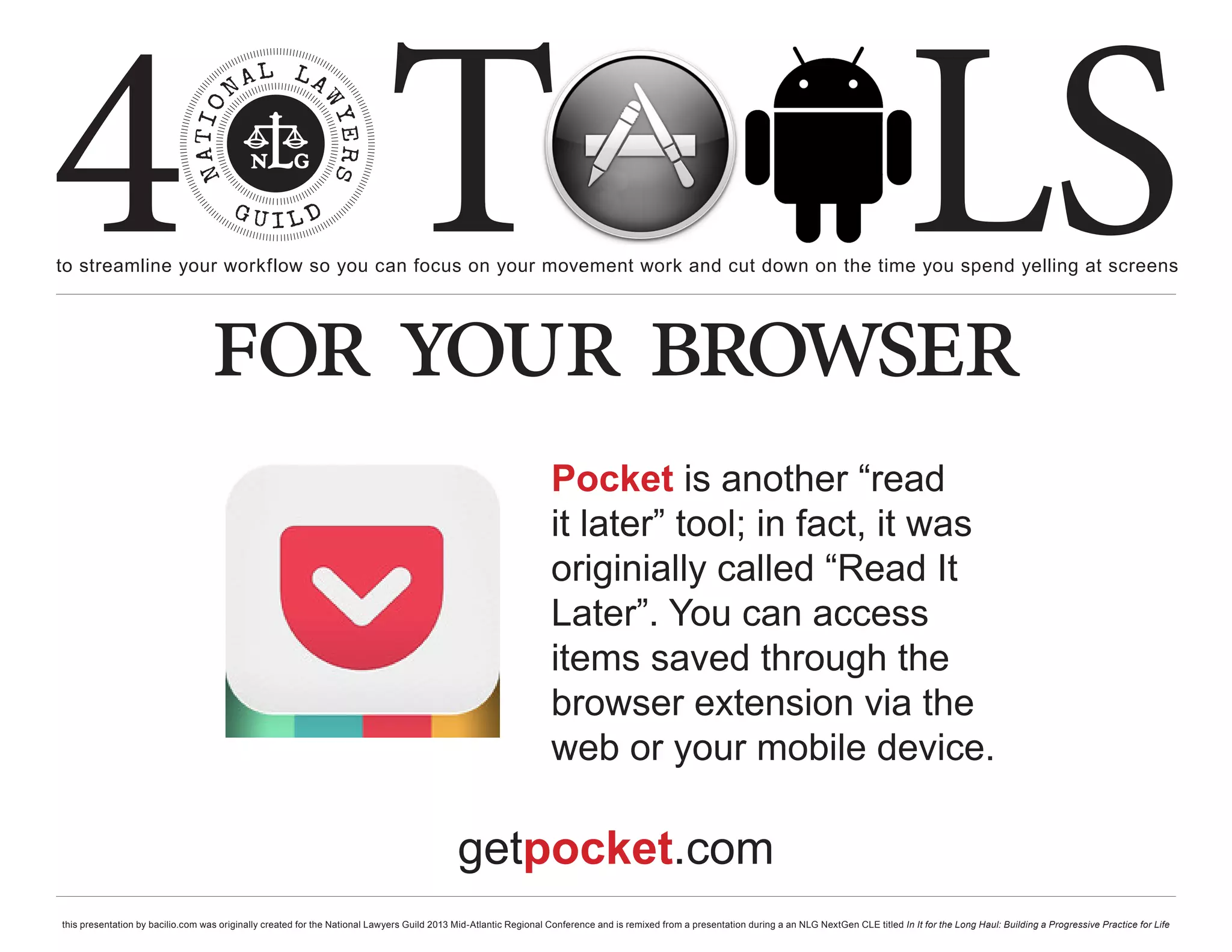 4 T
to streamline your workflow so you can focus on your movement work and cut down on the time you spend yelling at screens
                                                                                                                                                                                                     LS
                                  for your browser
                                                                                                                  Pocket is another “read
                                                                                                                  it later” tool; in fact, it was
                                                                                                                  originially called “Read It
                                                                                                                  Later”. You can access
                                                                                                                  items saved through the
                                                                                                                  browser extension via the
                                                                                                                  web or your mobile device.

                                                                                            getpocket.com
this presentation by bacilio.com was originally created for the National Lawyers Guild 2013 Mid-Atlantic Regional Conference and is remixed from a presentation during a an NLG NextGen CLE titled In It for the Long Haul: Building a Progressive Practice for Life
 