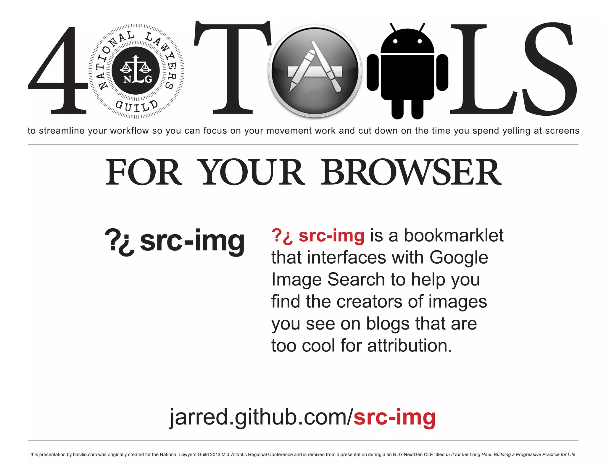 4 T
to streamline your workflow so you can focus on your movement work and cut down on the time you spend yelling at screens
                                                                                                                                                                                                     LS
                                  for your browser
                                  ?¿ src-img                                                                      ?¿ src-img is a bookmarklet
                                                                                                                  that interfaces with Google
                                                                                                                  Image Search to help you
                                                                                                                  find the creators of images
                                                                                                                  you see on blogs that are
                                                                                                                  too cool for attribution.


                                                                  jarred.github.com/src-img
this presentation by bacilio.com was originally created for the National Lawyers Guild 2013 Mid-Atlantic Regional Conference and is remixed from a presentation during a an NLG NextGen CLE titled In It for the Long Haul: Building a Progressive Practice for Life
 
