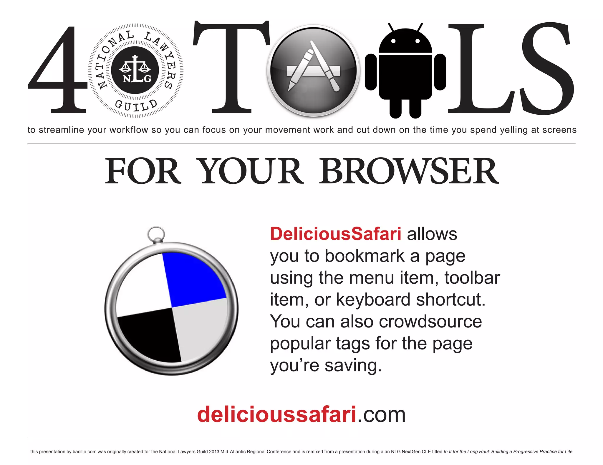 4 T
to streamline your workflow so you can focus on your movement work and cut down on the time you spend yelling at screens
                                                                                                                                                                                                     LS
                                  for your browser
                                                                                                                  DeliciousSafari allows
                                                                                                                  you to bookmark a page
                                                                                                                  using the menu item, toolbar
                                                                                                                  item, or keyboard shortcut.
                                                                                                                  You can also crowdsource
                                                                                                                  popular tags for the page
                                                                                                                  you’re saving.

                                                                               delicioussafari.com
this presentation by bacilio.com was originally created for the National Lawyers Guild 2013 Mid-Atlantic Regional Conference and is remixed from a presentation during a an NLG NextGen CLE titled In It for the Long Haul: Building a Progressive Practice for Life
 