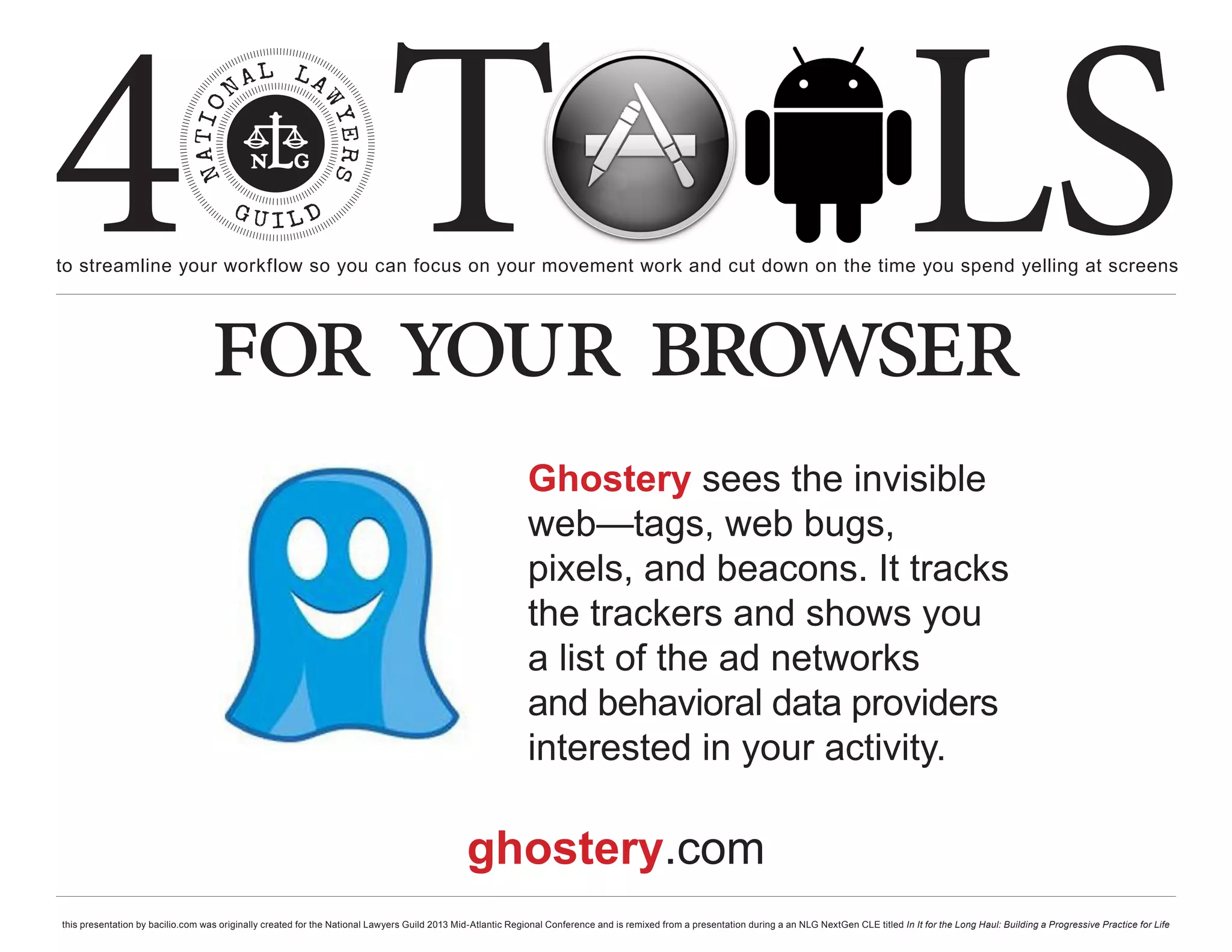 4 T
to streamline your workflow so you can focus on your movement work and cut down on the time you spend yelling at screens
                                                                                                                                                                                                     LS
                                  for your browser
                                                                                                             Ghostery sees the invisible
                                                                                                             web—tags, web bugs,
                                                                                                             pixels, and beacons. It tracks
                                                                                                             the trackers and shows you
                                                                                                             a list of the ad networks
                                                                                                             and behavioral data providers
                                                                                                             interested in your activity.

                                                                                              ghostery.com
this presentation by bacilio.com was originally created for the National Lawyers Guild 2013 Mid-Atlantic Regional Conference and is remixed from a presentation during a an NLG NextGen CLE titled In It for the Long Haul: Building a Progressive Practice for Life
 