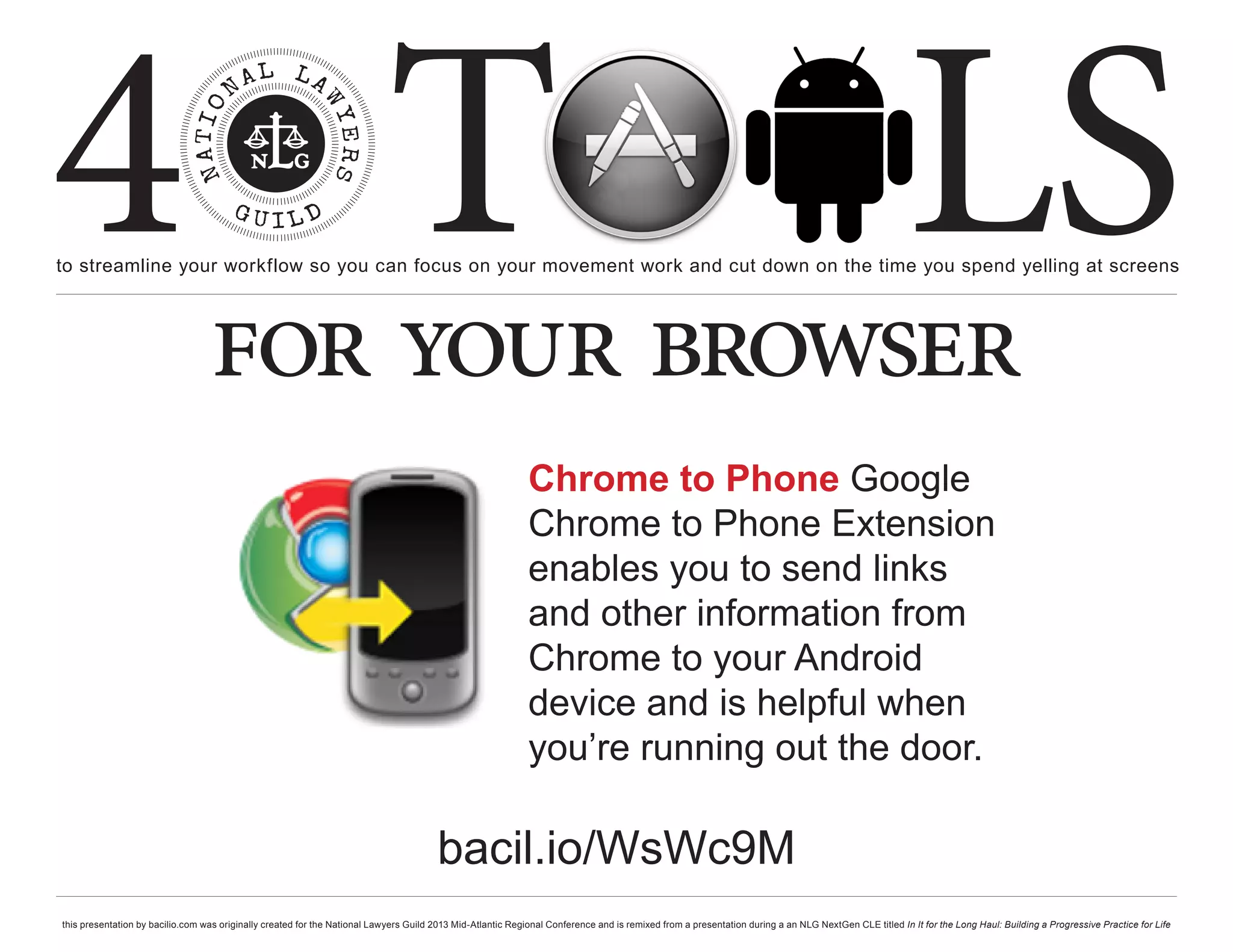 4 T
to streamline your workflow so you can focus on your movement work and cut down on the time you spend yelling at screens
                                                                                                                                                                                                     LS
                                  for your browser
                                                                                                             Chrome to Phone Google
                                                                                                             Chrome to Phone Extension
                                                                                                             enables you to send links
                                                                                                             and other information from
                                                                                                             Chrome to your Android
                                                                                                             device and is helpful when
                                                                                                             you’re running out the door.

                                                                                        bacil.io/WsWc9M
this presentation by bacilio.com was originally created for the National Lawyers Guild 2013 Mid-Atlantic Regional Conference and is remixed from a presentation during a an NLG NextGen CLE titled In It for the Long Haul: Building a Progressive Practice for Life
 