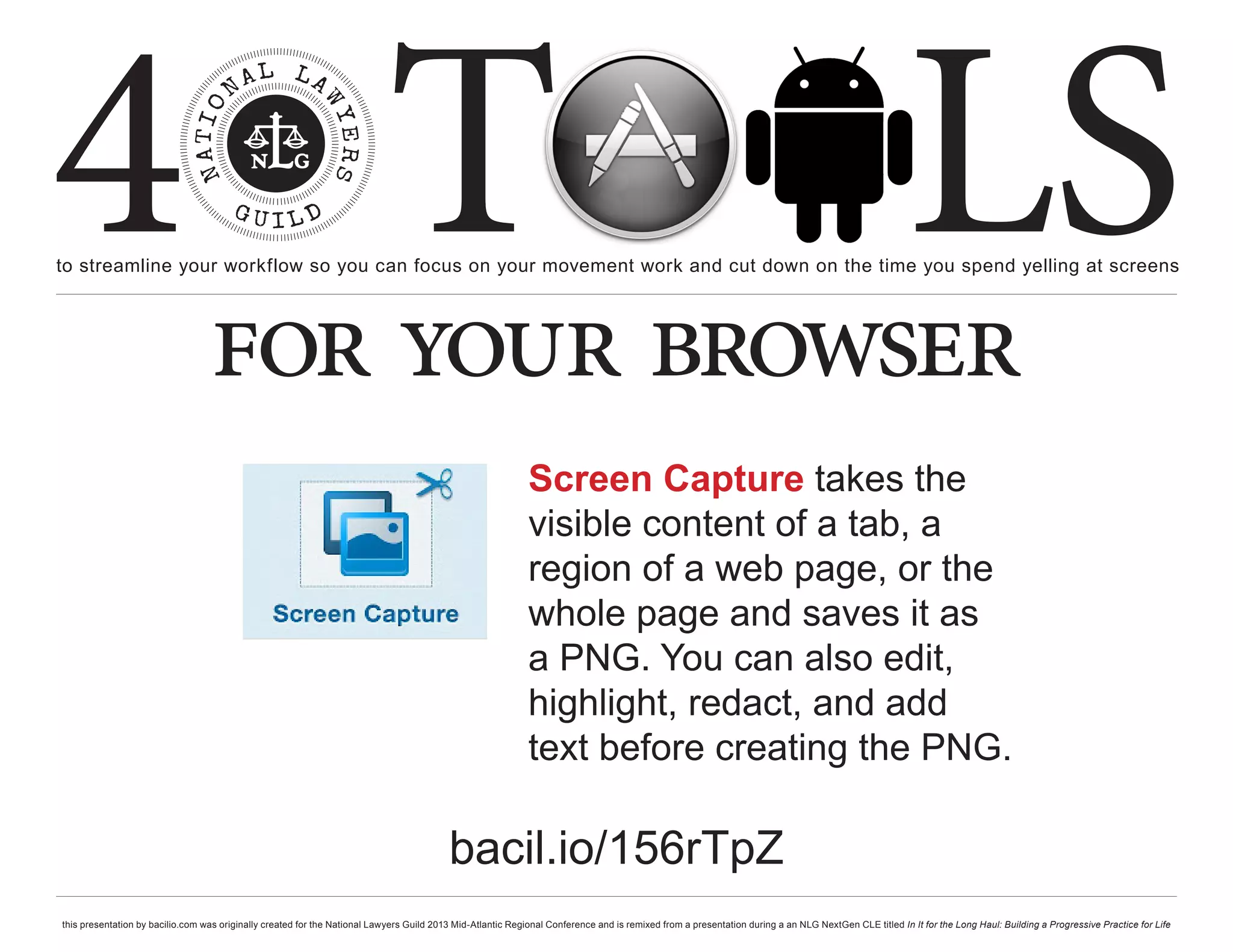 4 T
to streamline your workflow so you can focus on your movement work and cut down on the time you spend yelling at screens
                                                                                                                                                                                                     LS
                                  for your browser
                                                                                                             Screen Capture takes the
                                                                                                             visible content of a tab, a
                                                                                                             region of a web page, or the
                                                                                                             whole page and saves it as
                                                                                                             a PNG. You can also edit,
                                                                                                             highlight, redact, and add
                                                                                                             text before creating the PNG.

                                                                                          bacil.io/156rTpZ
this presentation by bacilio.com was originally created for the National Lawyers Guild 2013 Mid-Atlantic Regional Conference and is remixed from a presentation during a an NLG NextGen CLE titled In It for the Long Haul: Building a Progressive Practice for Life
 