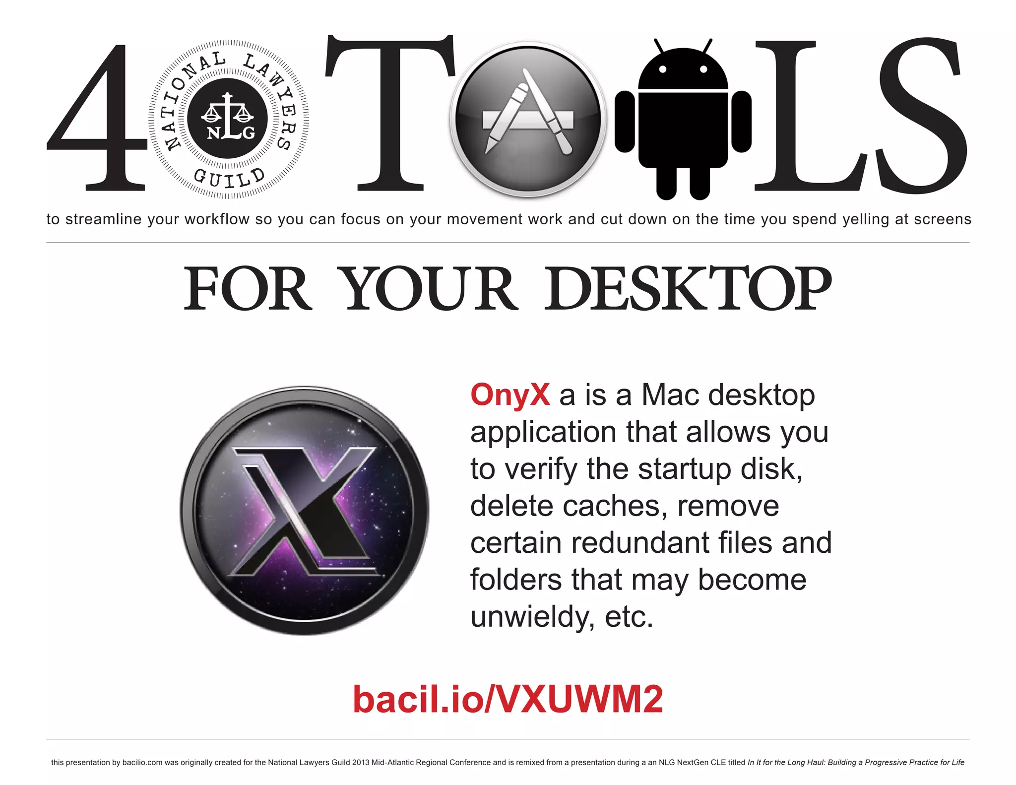 4 T
to streamline your workflow so you can focus on your movement work and cut down on the time you spend yelling at screens
                                                                                                                                                                                                     LS
                                    for your desktop
                                                                                                                       OnyX a is a Mac desktop
                                                                                                                       application that allows you
                                                                                                                       to verify the startup disk,
                                                                                                                       delete caches, remove
                                                                                                                       certain redundant files and
                                                                                                                       folders that may become
                                                                                                                       unwieldy, etc.

                                                                                     bacil.io/VXUWM2
this presentation by bacilio.com was originally created for the National Lawyers Guild 2013 Mid-Atlantic Regional Conference and is remixed from a presentation during a an NLG NextGen CLE titled In It for the Long Haul: Building a Progressive Practice for Life
 