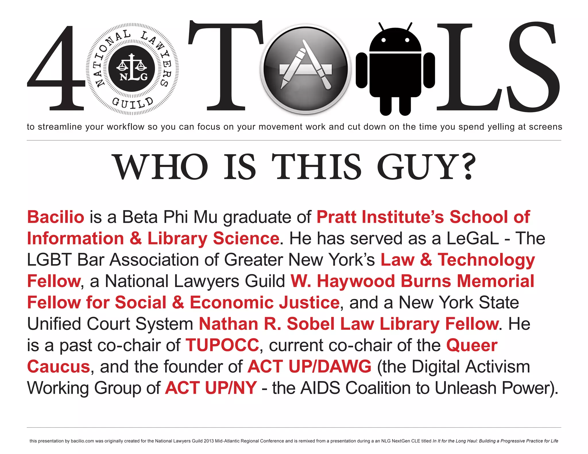 4 T
to streamline your workflow so you can focus on your movement work and cut down on the time you spend yelling at screens
                                                                                                                                                                                                     LS
                                       who is this guy?
Bacilio is a Beta Phi Mu graduate of Pratt Institute’s School of
Information & Library Science. He has served as a LeGaL - The
LGBT Bar Association of Greater New York’s Law & Technology
Fellow, a National Lawyers Guild W. Haywood Burns Memorial
Fellow for Social & Economic Justice, and a New York State
Unified Court System Nathan R. Sobel Law Library Fellow. He
is a past co-chair of TUPOCC, current co-chair of the Queer
Caucus, and the founder of ACT UP/DAWG (the Digital Activism
Working Group of ACT UP/NY - the AIDS Coalition to Unleash Power).

this presentation by bacilio.com was originally created for the National Lawyers Guild 2013 Mid-Atlantic Regional Conference and is remixed from a presentation during a an NLG NextGen CLE titled In It for the Long Haul: Building a Progressive Practice for Life
 