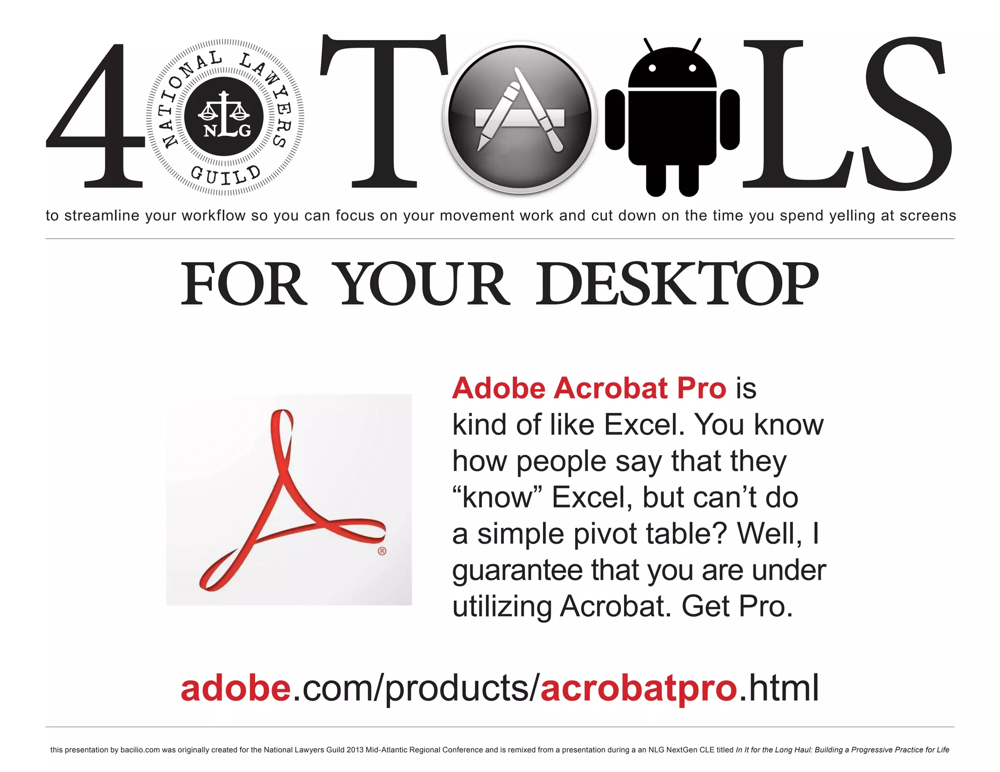 4 T
to streamline your workflow so you can focus on your movement work and cut down on the time you spend yelling at screens
                                                                                                                                                                                                     LS
                                    for your desktop
                                                                                                                    Adobe Acrobat Pro is
                                                                                                                    kind of like Excel. You know
                                                                                                                    how people say that they
                                                                                                                    “know” Excel, but can’t do
                                                                                                                    a simple pivot table? Well, I
                                                                                                                    guarantee that you are under
                                                                                                                    utilizing Acrobat. Get Pro.

                                     adobe.com/products/acrobatpro.html
this presentation by bacilio.com was originally created for the National Lawyers Guild 2013 Mid-Atlantic Regional Conference and is remixed from a presentation during a an NLG NextGen CLE titled In It for the Long Haul: Building a Progressive Practice for Life
 