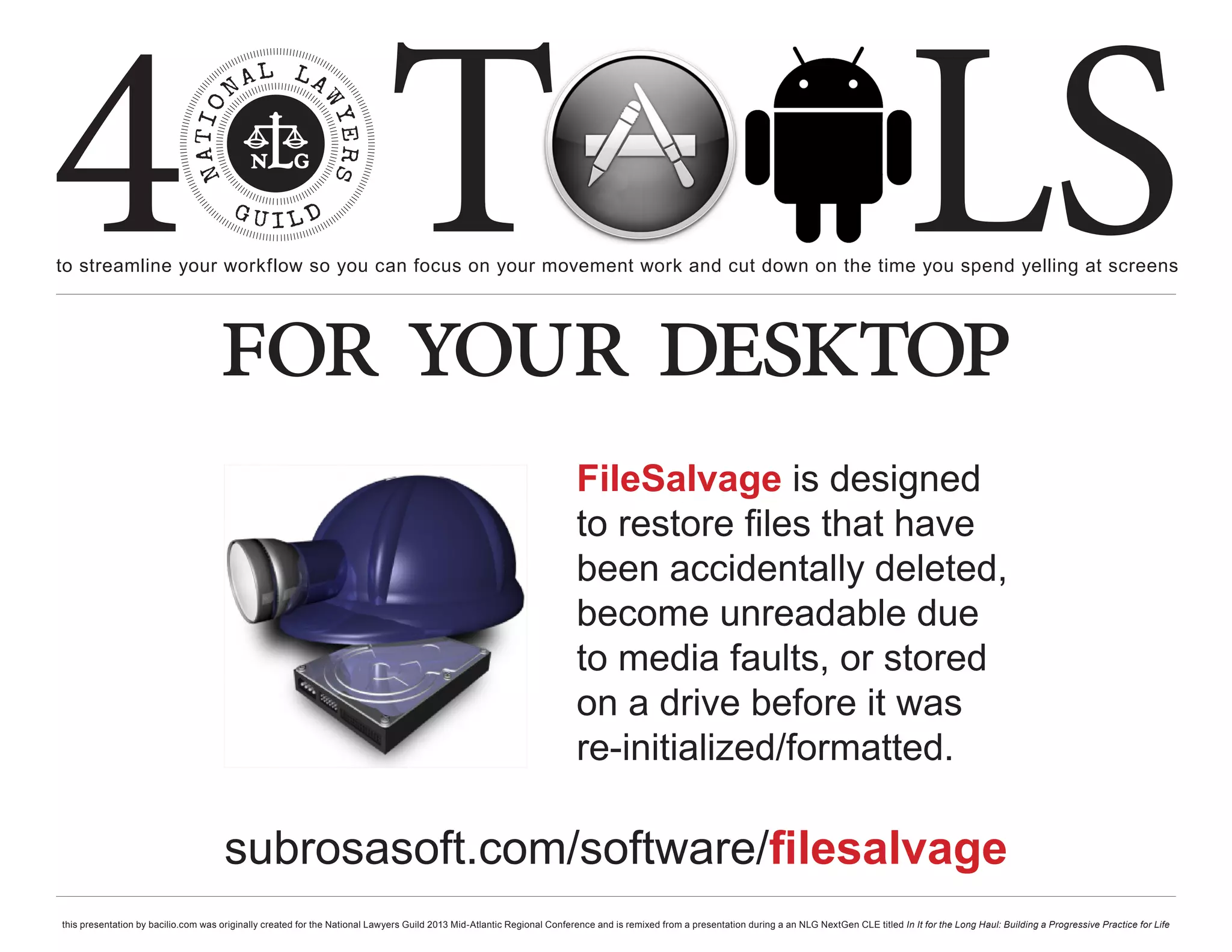 4 T
to streamline your workflow so you can focus on your movement work and cut down on the time you spend yelling at screens
                                                                                                                                                                                                     LS
                                    for your desktop
                                                                                                                        FileSalvage is designed
                                                                                                                        to restore files that have
                                                                                                                        been accidentally deleted,
                                                                                                                        become unreadable due
                                                                                                                        to media faults, or stored
                                                                                                                        on a drive before it was
                                                                                                                        re-initialized/formatted.

                                      subrosasoft.com/software/filesalvage
this presentation by bacilio.com was originally created for the National Lawyers Guild 2013 Mid-Atlantic Regional Conference and is remixed from a presentation during a an NLG NextGen CLE titled In It for the Long Haul: Building a Progressive Practice for Life
 