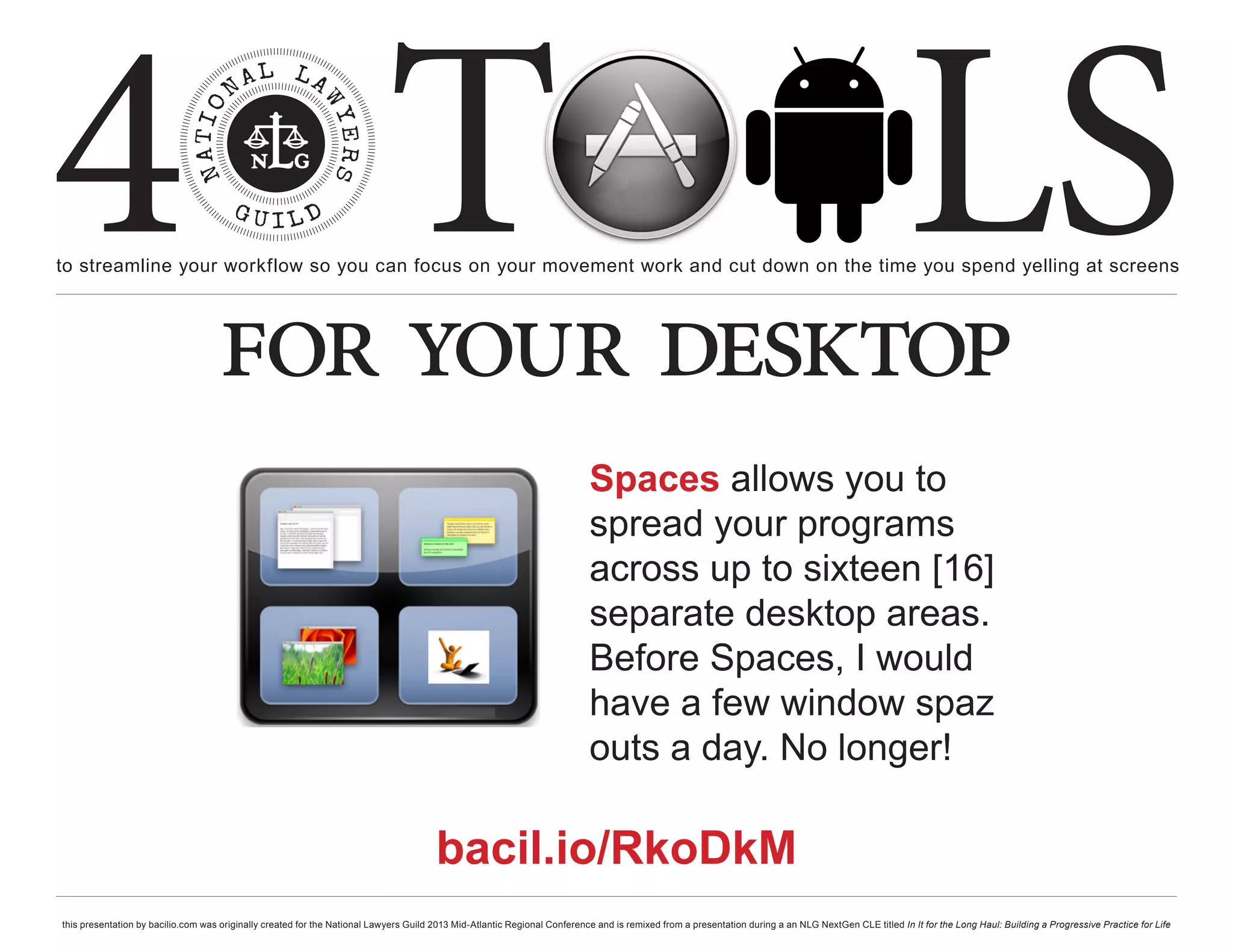 4 T
to streamline your workflow so you can focus on your movement work and cut down on the time you spend yelling at screens
                                                                                                                                                                                                     LS
                                    for your desktop
                                                                                                                           Spaces allows you to
                                                                                                                           spread your programs
                                                                                                                           across up to sixteen [16]
                                                                                                                           separate desktop areas.
                                                                                                                           Before Spaces, I would
                                                                                                                           have a few window spaz
                                                                                                                           outs a day. No longer!

                                                                                       bacil.io/RkoDkM
this presentation by bacilio.com was originally created for the National Lawyers Guild 2013 Mid-Atlantic Regional Conference and is remixed from a presentation during a an NLG NextGen CLE titled In It for the Long Haul: Building a Progressive Practice for Life
 