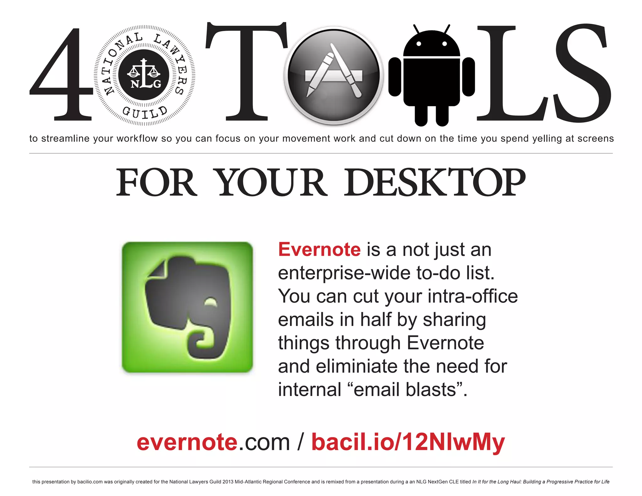 4 T
to streamline your workflow so you can focus on your movement work and cut down on the time you spend yelling at screens
                                                                                                                                                                                                     LS
                                    for your desktop
                                                                                                              Evernote is a not just an
                                                                                                              enterprise-wide to-do list.
                                                                                                              You can cut your intra-office
                                                                                                              emails in half by sharing
                                                                                                              things through Evernote
                                                                                                              and eliminiate the need for
                                                                                                              internal “email blasts”.

                                              evernote.com / bacil.io/12NlwMy
this presentation by bacilio.com was originally created for the National Lawyers Guild 2013 Mid-Atlantic Regional Conference and is remixed from a presentation during a an NLG NextGen CLE titled In It for the Long Haul: Building a Progressive Practice for Life
 