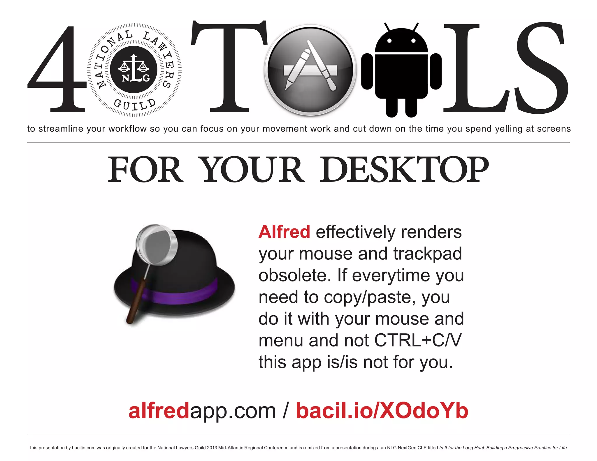 4 T
to streamline your workflow so you can focus on your movement work and cut down on the time you spend yelling at screens
                                                                                                                                                                                                     LS
                                    for your desktop
                                                                                                              Alfred effectively renders
                                                                                                              your mouse and trackpad
                                                                                                              obsolete. If everytime you
                                                                                                              need to copy/paste, you
                                                                                                              do it with your mouse and
                                                                                                              menu and not CTRL+C/V
                                                                                                              this app is/is not for you.

                                               alfredapp.com / bacil.io/XOdoYb
this presentation by bacilio.com was originally created for the National Lawyers Guild 2013 Mid-Atlantic Regional Conference and is remixed from a presentation during a an NLG NextGen CLE titled In It for the Long Haul: Building a Progressive Practice for Life
 