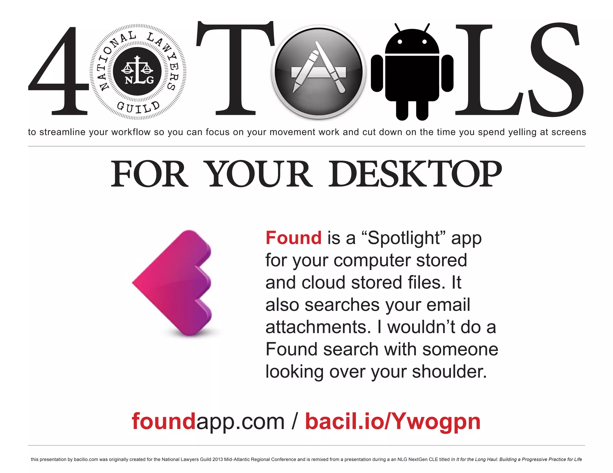 4 T
to streamline your workflow so you can focus on your movement work and cut down on the time you spend yelling at screens
                                                                                                                                                                                                     LS
                                    for your desktop
                                                                                                              Found is a “Spotlight” app
                                                                                                              for your computer stored
                                                                                                              and cloud stored files. It
                                                                                                              also searches your email
                                                                                                              attachments. I wouldn’t do a
                                                                                                              Found search with someone
                                                                                                              looking over your shoulder.

                                               foundapp.com / bacil.io/Ywogpn
this presentation by bacilio.com was originally created for the National Lawyers Guild 2013 Mid-Atlantic Regional Conference and is remixed from a presentation during a an NLG NextGen CLE titled In It for the Long Haul: Building a Progressive Practice for Life
 