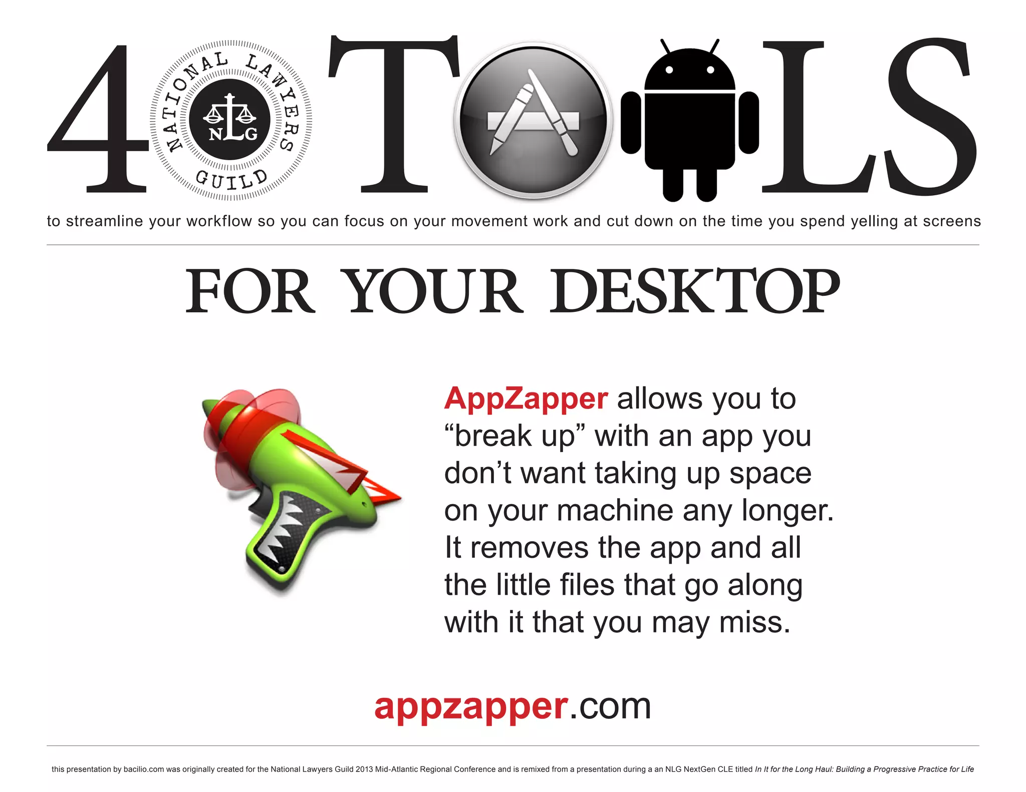 4 T
to streamline your workflow so you can focus on your movement work and cut down on the time you spend yelling at screens
                                                                                                                                                                                                     LS
                                    for your desktop
                                                                                                              AppZapper allows you to
                                                                                                              “break up” with an app you
                                                                                                              don’t want taking up space
                                                                                                              on your machine any longer.
                                                                                                              It removes the app and all
                                                                                                              the little files that go along
                                                                                                              with it that you may miss.

                                                                                          appzapper.com
this presentation by bacilio.com was originally created for the National Lawyers Guild 2013 Mid-Atlantic Regional Conference and is remixed from a presentation during a an NLG NextGen CLE titled In It for the Long Haul: Building a Progressive Practice for Life
 