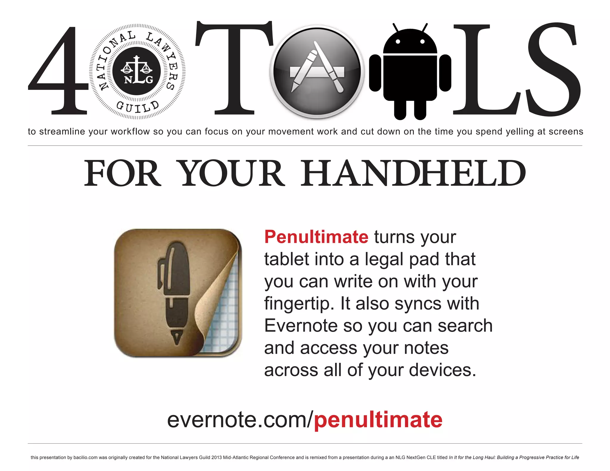 4 T
to streamline your workflow so you can focus on your movement work and cut down on the time you spend yelling at screens
                                                                                                                                                                                                     LS
                        for your handheld
                                                                                                              Penultimate turns your
                                                                                                              tablet into a legal pad that
                                                                                                              you can write on with your
                                                                                                              fingertip. It also syncs with
                                                                                                              Evernote so you can search
                                                                                                              and access your notes
                                                                                                              across all of your devices.

                                                                evernote.com/penultimate
this presentation by bacilio.com was originally created for the National Lawyers Guild 2013 Mid-Atlantic Regional Conference and is remixed from a presentation during a an NLG NextGen CLE titled In It for the Long Haul: Building a Progressive Practice for Life
 