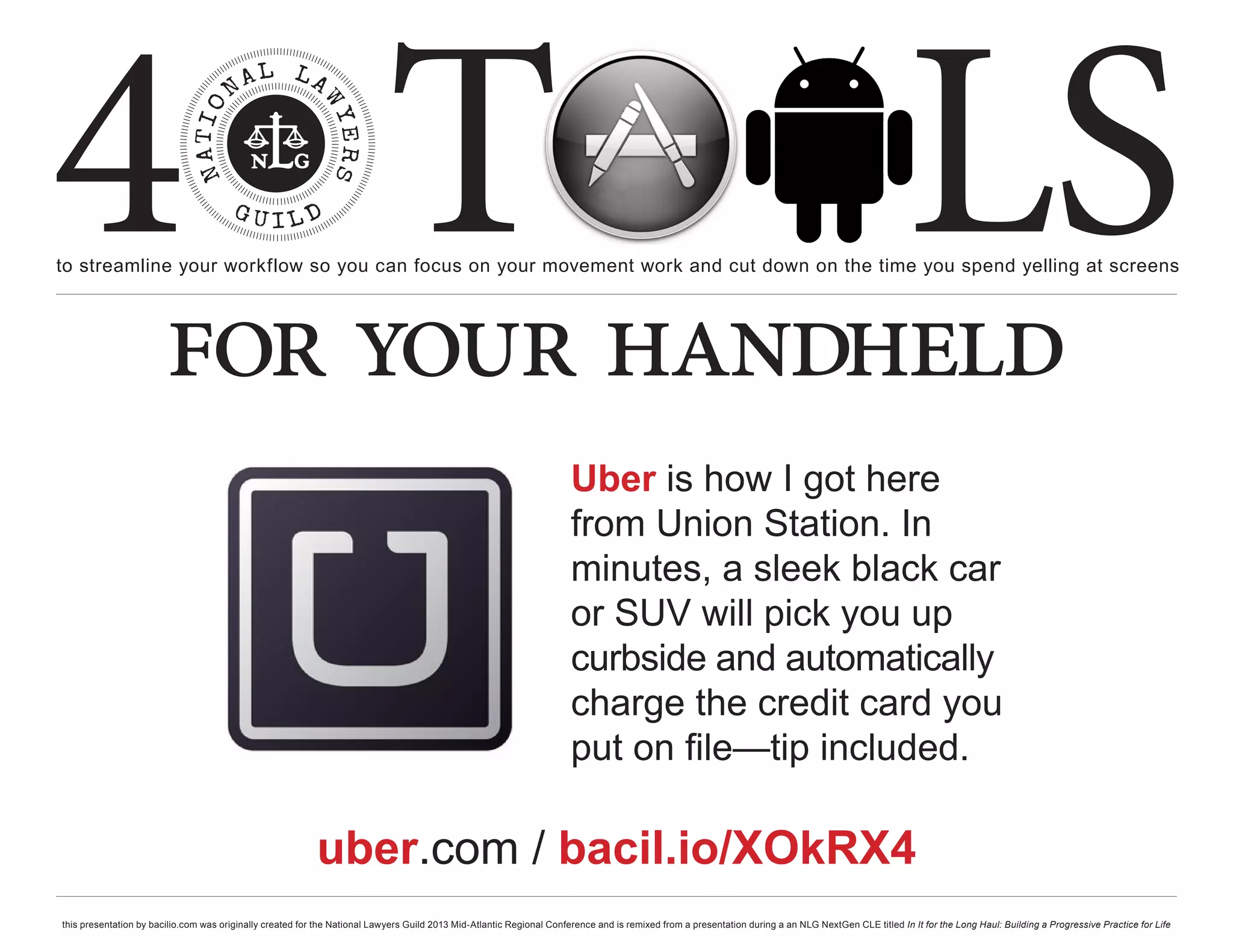 4 T
to streamline your workflow so you can focus on your movement work and cut down on the time you spend yelling at screens
                                                                                                                                                                                                     LS
                        for your handheld
                                                                                                                       Uber is how I got here
                                                                                                                       from Union Station. In
                                                                                                                       minutes, a sleek black car
                                                                                                                       or SUV will pick you up
                                                                                                                       curbside and automatically
                                                                                                                       charge the credit card you
                                                                                                                       put on file—tip included.

                                                           uber.com / bacil.io/XOkRX4
this presentation by bacilio.com was originally created for the National Lawyers Guild 2013 Mid-Atlantic Regional Conference and is remixed from a presentation during a an NLG NextGen CLE titled In It for the Long Haul: Building a Progressive Practice for Life
 
