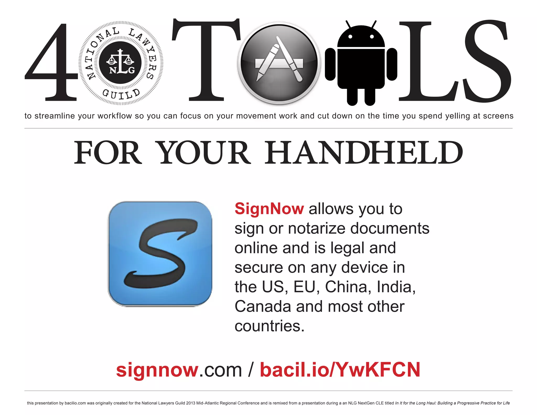4 T
to streamline your workflow so you can focus on your movement work and cut down on the time you spend yelling at screens
                                                                                                                                                                                                     LS
                        for your handheld
                                                                                                               SignNow allows you to
                                                                                                               sign or notarize documents
                                                                                                               online and is legal and
                                                                                                               secure on any device in
                                                                                                               the US, EU, China, India,
                                                                                                               Canada and most other
                                                                                                               countries.

                                               signnow.com / bacil.io/YwKFCN
this presentation by bacilio.com was originally created for the National Lawyers Guild 2013 Mid-Atlantic Regional Conference and is remixed from a presentation during a an NLG NextGen CLE titled In It for the Long Haul: Building a Progressive Practice for Life
 