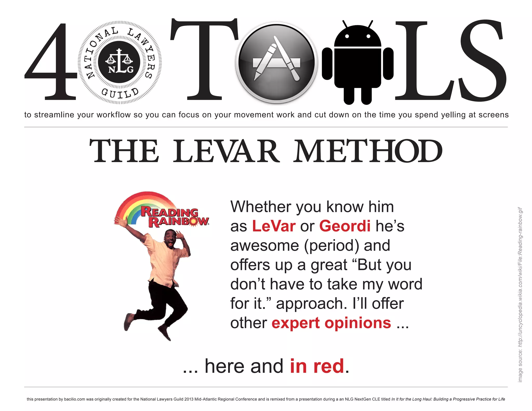 4 T
to streamline your workflow so you can focus on your movement work and cut down on the time you spend yelling at screens
                                                                                                                                                                                                     LS
                                 the lev method
                                        ar
                                                                                                              Whether you know him




                                                                                                                                                                                                                                                                       image source: http://uncyclopedia.wikia.com/wiki/File:Reading-rainbow.gif
                                                                                                              as LeVar or Geordi he’s
                                                                                                              awesome (period) and
                                                                                                              offers up a great “But you
                                                                                                              don’t have to take my word
                                                                                                              for it.” approach. I’ll offer
                                                                                                              other expert opinions ...

                                                                                    ... here and in red.
this presentation by bacilio.com was originally created for the National Lawyers Guild 2013 Mid-Atlantic Regional Conference and is remixed from a presentation during a an NLG NextGen CLE titled In It for the Long Haul: Building a Progressive Practice for Life
 